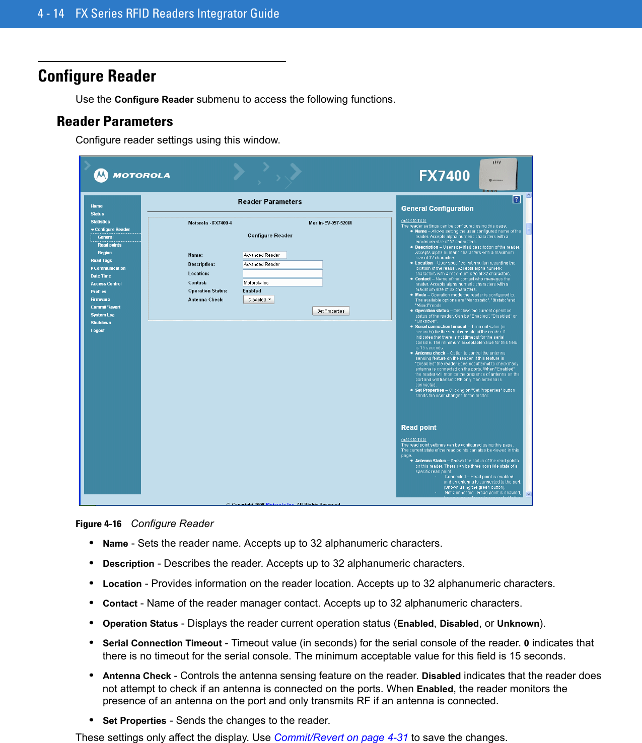 4 - 14 FX Series RFID Readers Integrator GuideConfigure ReaderUse the Configure Reader submenu to access the following functions.Reader ParametersConfigure reader settings using this window.Figure 4-16    Configure Reader •Name - Sets the reader name. Accepts up to 32 alphanumeric characters. •Description - Describes the reader. Accepts up to 32 alphanumeric characters. •Location - Provides information on the reader location. Accepts up to 32 alphanumeric characters. •Contact - Name of the reader manager contact. Accepts up to 32 alphanumeric characters. •Operation Status - Displays the reader current operation status (Enabled, Disabled, or Unknown). •Serial Connection Timeout - Timeout value (in seconds) for the serial console of the reader. 0 indicates that there is no timeout for the serial console. The minimum acceptable value for this field is 15 seconds. •Antenna Check - Controls the antenna sensing feature on the reader. Disabled indicates that the reader does not attempt to check if an antenna is connected on the ports. When Enabled, the reader monitors the presence of an antenna on the port and only transmits RF if an antenna is connected. •Set Properties - Sends the changes to the reader. These settings only affect the display. Use Commit/Revert on page 4-31 to save the changes.