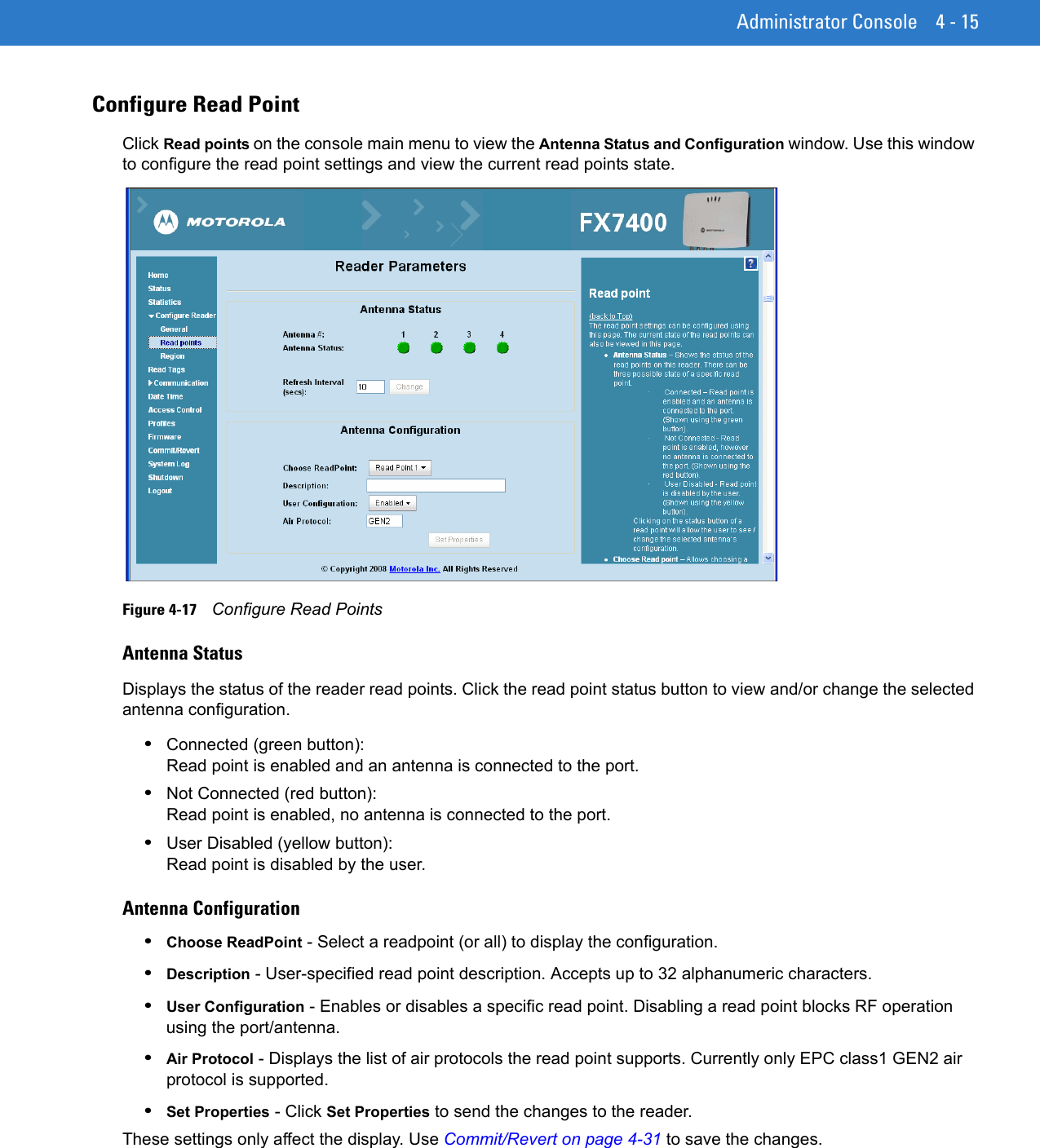 Administrator Console 4 - 15Configure Read PointClick Read points on the console main menu to view the Antenna Status and Configuration window. Use this window to configure the read point settings and view the current read points state.Figure 4-17    Configure Read PointsAntenna StatusDisplays the status of the reader read points. Click the read point status button to view and/or change the selected antenna configuration.•Connected (green button):  Read point is enabled and an antenna is connected to the port.•Not Connected (red button):  Read point is enabled, no antenna is connected to the port.•User Disabled (yellow button):  Read point is disabled by the user.Antenna Configuration•Choose ReadPoint - Select a readpoint (or all) to display the configuration. •Description - User-specified read point description. Accepts up to 32 alphanumeric characters. •User Configuration - Enables or disables a specific read point. Disabling a read point blocks RF operation using the port/antenna. •Air Protocol - Displays the list of air protocols the read point supports. Currently only EPC class1 GEN2 air protocol is supported. •Set Properties - Click Set Properties to send the changes to the reader. These settings only affect the display. Use Commit/Revert on page 4-31 to save the changes.