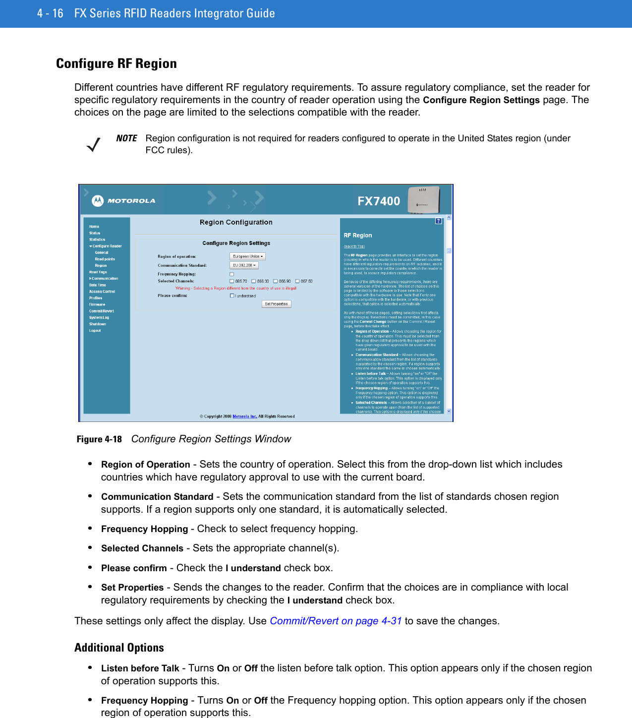 4 - 16 FX Series RFID Readers Integrator GuideConfigure RF RegionDifferent countries have different RF regulatory requirements. To assure regulatory compliance, set the reader for specific regulatory requirements in the country of reader operation using the Configure Region Settings page. The choices on the page are limited to the selections compatible with the reader. Figure 4-18    Configure Region Settings Window•Region of Operation - Sets the country of operation. Select this from the drop-down list which includes countries which have regulatory approval to use with the current board. •Communication Standard - Sets the communication standard from the list of standards chosen region supports. If a region supports only one standard, it is automatically selected. •Frequency Hopping - Check to select frequency hopping.•Selected Channels - Sets the appropriate channel(s).•Please confirm - Check the I understand check box.•Set Properties - Sends the changes to the reader. Confirm that the choices are in compliance with local regulatory requirements by checking the I understand check box.These settings only affect the display. Use Commit/Revert on page 4-31 to save the changes.Additional Options•Listen before Talk - Turns On or Off the listen before talk option. This option appears only if the chosen region of operation supports this. •Frequency Hopping - Turns On or Off the Frequency hopping option. This option appears only if the chosen region of operation supports this. NOTE Region configuration is not required for readers configured to operate in the United States region (under FCC rules).