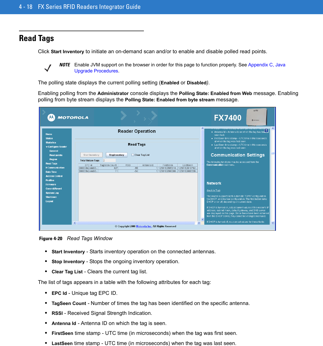 4 - 18 FX Series RFID Readers Integrator GuideRead TagsClick Start Inventory to initiate an on-demand scan and/or to enable and disable polled read points. The polling state displays the current polling setting (Enabled or Disabled). Enabling polling from the Administrator console displays the Polling State: Enabled from Web message. Enabling polling from byte stream displays the Polling State: Enabled from byte stream message. Figure 4-20    Read Tags Window•Start Inventory - Starts inventory operation on the connected antennas. •Stop Inventory - Stops the ongoing inventory operation. •Clear Tag List - Clears the current tag list. The list of tags appears in a table with the following attributes for each tag:•EPC Id - Unique tag EPC ID. •TagSeen Count - Number of times the tag has been identified on the specific antenna. •RSSI - Received Signal Strength Indication. •Antenna Id - Antenna ID on which the tag is seen. •FirstSeen time stamp - UTC time (in microseconds) when the tag was first seen. •LastSeen time stamp - UTC time (in microseconds) when the tag was last seen. NOTE Enable JVM support on the browser in order for this page to function properly. See Appendix C, Java Upgrade Procedures.