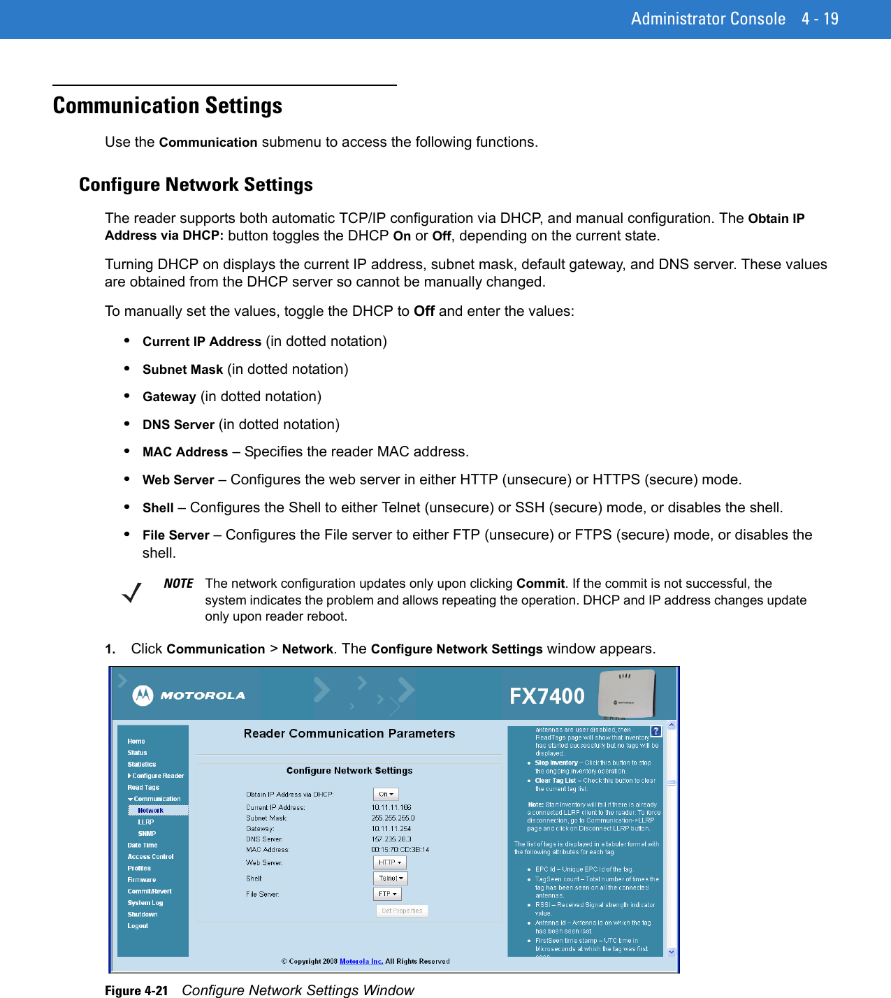 Administrator Console 4 - 19Communication SettingsUse the Communication submenu to access the following functions.Configure Network SettingsThe reader supports both automatic TCP/IP configuration via DHCP, and manual configuration. The Obtain IP Address via DHCP: button toggles the DHCP On or Off, depending on the current state. Turning DHCP on displays the current IP address, subnet mask, default gateway, and DNS server. These values are obtained from the DHCP server so cannot be manually changed.To manually set the values, toggle the DHCP to Off and enter the values:•Current IP Address (in dotted notation)•Subnet Mask (in dotted notation) •Gateway (in dotted notation) •DNS Server (in dotted notation) •MAC Address – Specifies the reader MAC address.•Web Server – Configures the web server in either HTTP (unsecure) or HTTPS (secure) mode.•Shell – Configures the Shell to either Telnet (unsecure) or SSH (secure) mode, or disables the shell. •File Server – Configures the File server to either FTP (unsecure) or FTPS (secure) mode, or disables the shell.1. Click Communication &gt; Network. The Configure Network Settings window appears. Figure 4-21    Configure Network Settings WindowNOTE The network configuration updates only upon clicking Commit. If the commit is not successful, the system indicates the problem and allows repeating the operation. DHCP and IP address changes update only upon reader reboot.