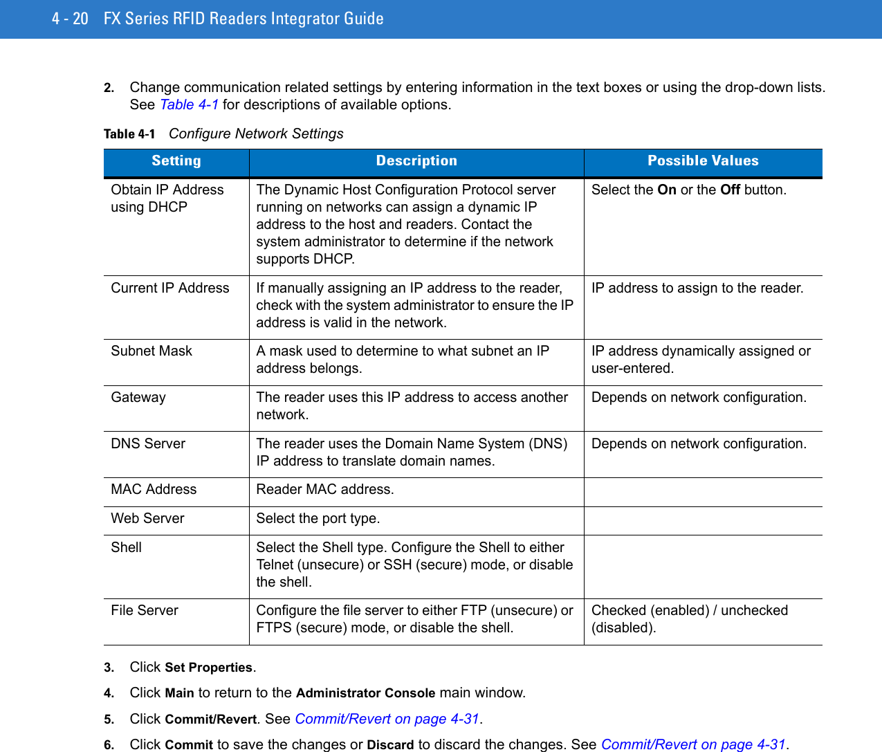 4 - 20 FX Series RFID Readers Integrator Guide2. Change communication related settings by entering information in the text boxes or using the drop-down lists. See Table 4-1 for descriptions of available options.3. Click Set Properties.4. Click Main to return to the Administrator Console main window.5. Click Commit/Revert. See Commit/Revert on page 4-31. 6. Click Commit to save the changes or Discard to discard the changes. See Commit/Revert on page 4-31. Table 4-1    Configure Network SettingsSetting Description Possible ValuesObtain IP Address using DHCPThe Dynamic Host Configuration Protocol server running on networks can assign a dynamic IP address to the host and readers. Contact the system administrator to determine if the network supports DHCP.Select the On or the Off button.Current IP Address If manually assigning an IP address to the reader, check with the system administrator to ensure the IP address is valid in the network.IP address to assign to the reader.Subnet Mask A mask used to determine to what subnet an IP address belongs.IP address dynamically assigned or user-entered.Gateway The reader uses this IP address to access another network.Depends on network configuration.DNS Server The reader uses the Domain Name System (DNS) IP address to translate domain names. Depends on network configuration.MAC Address Reader MAC address.Web Server Select the port type.Shell Select the Shell type. Configure the Shell to either Telnet (unsecure) or SSH (secure) mode, or disable the shell.File Server Configure the file server to either FTP (unsecure) or FTPS (secure) mode, or disable the shell.Checked (enabled) / unchecked (disabled).
