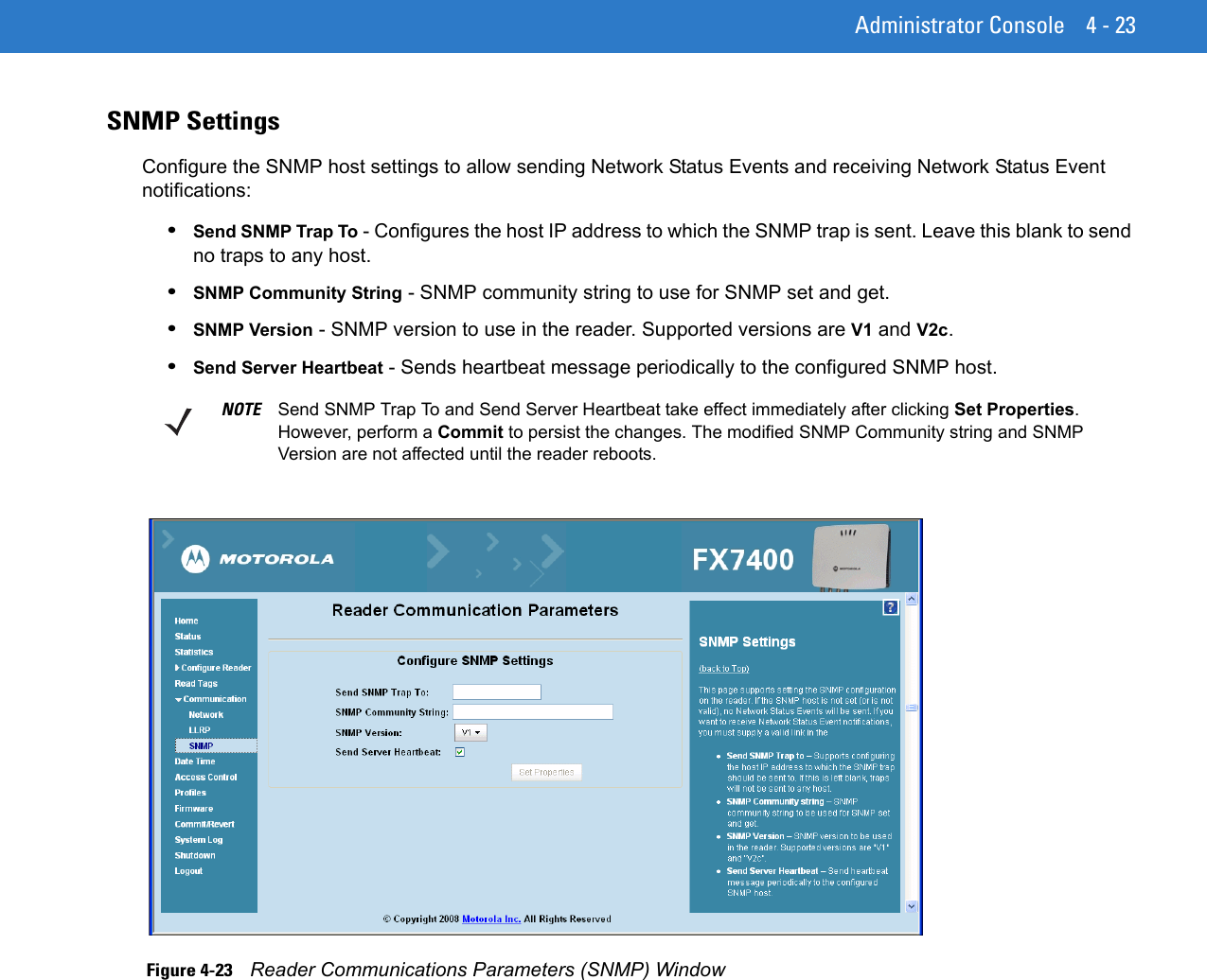 Administrator Console 4 - 23SNMP SettingsConfigure the SNMP host settings to allow sending Network Status Events and receiving Network Status Event notifications:•Send SNMP Trap To - Configures the host IP address to which the SNMP trap is sent. Leave this blank to send no traps to any host. •SNMP Community String - SNMP community string to use for SNMP set and get. •SNMP Version - SNMP version to use in the reader. Supported versions are V1 and V2c. •Send Server Heartbeat - Sends heartbeat message periodically to the configured SNMP host. Figure 4-23    Reader Communications Parameters (SNMP) WindowNOTE Send SNMP Trap To and Send Server Heartbeat take effect immediately after clicking Set Properties. However, perform a Commit to persist the changes. The modified SNMP Community string and SNMP Version are not affected until the reader reboots.