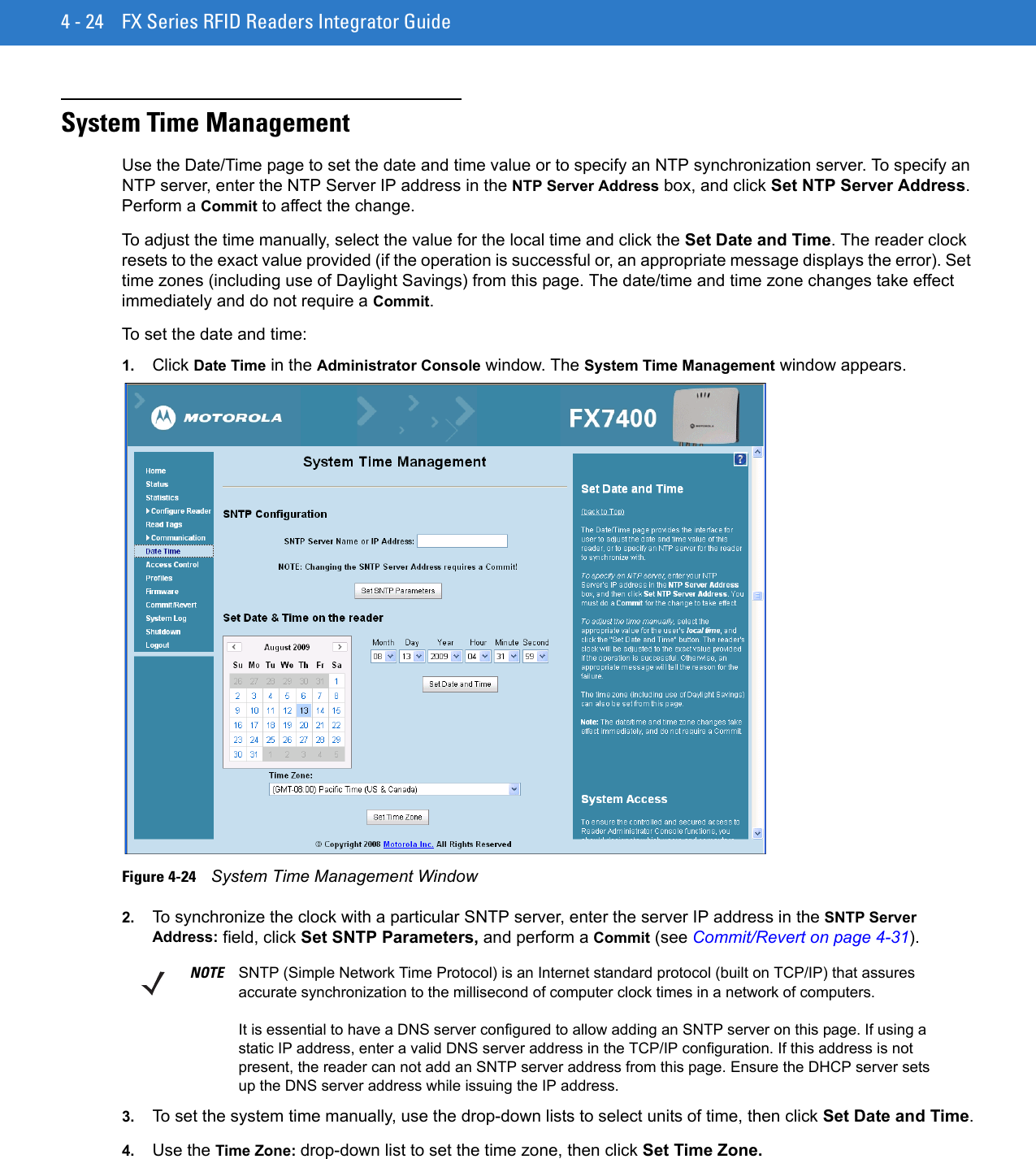 4 - 24 FX Series RFID Readers Integrator GuideSystem Time Management Use the Date/Time page to set the date and time value or to specify an NTP synchronization server. To specify an NTP server, enter the NTP Server IP address in the NTP Server Address box, and click Set NTP Server Address. Perform a Commit to affect the change.To adjust the time manually, select the value for the local time and click the Set Date and Time. The reader clock resets to the exact value provided (if the operation is successful or, an appropriate message displays the error). Set time zones (including use of Daylight Savings) from this page. The date/time and time zone changes take effect immediately and do not require a Commit.To set the date and time:1. Click Date Time in the Administrator Console window. The System Time Management window appears.Figure 4-24    System Time Management Window2. To synchronize the clock with a particular SNTP server, enter the server IP address in the SNTP Server Address: field, click Set SNTP Parameters, and perform a Commit (see Commit/Revert on page 4-31).3. To set the system time manually, use the drop-down lists to select units of time, then click Set Date and Time.4. Use the Time Zone: drop-down list to set the time zone, then click Set Time Zone.NOTE SNTP (Simple Network Time Protocol) is an Internet standard protocol (built on TCP/IP) that assures accurate synchronization to the millisecond of computer clock times in a network of computers.It is essential to have a DNS server configured to allow adding an SNTP server on this page. If using a static IP address, enter a valid DNS server address in the TCP/IP configuration. If this address is not present, the reader can not add an SNTP server address from this page. Ensure the DHCP server sets up the DNS server address while issuing the IP address.