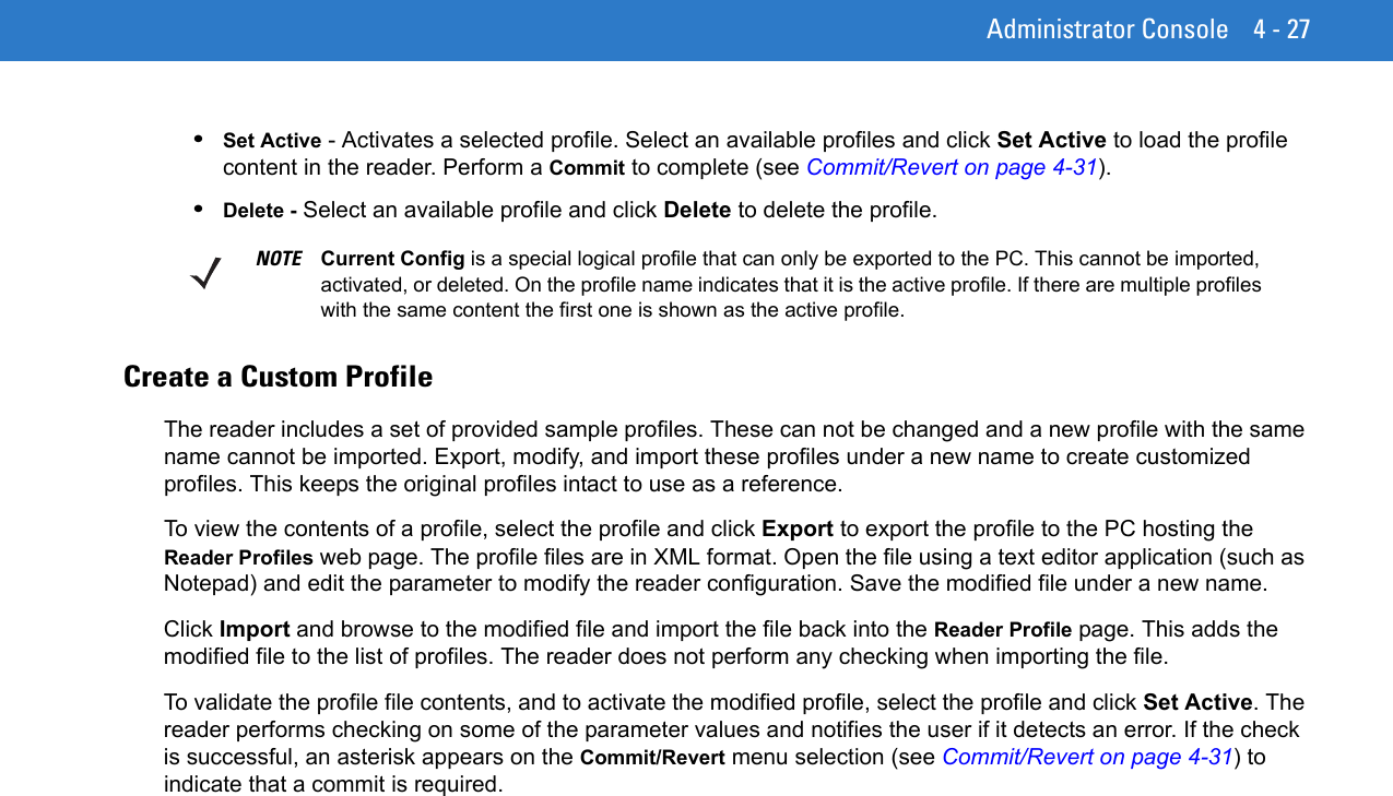 Administrator Console 4 - 27•Set Active - Activates a selected profile. Select an available profiles and click Set Active to load the profile content in the reader. Perform a Commit to complete (see Commit/Revert on page 4-31). •Delete - Select an available profile and click Delete to delete the profile.Create a Custom ProfileThe reader includes a set of provided sample profiles. These can not be changed and a new profile with the same name cannot be imported. Export, modify, and import these profiles under a new name to create customized profiles. This keeps the original profiles intact to use as a reference.To view the contents of a profile, select the profile and click Export to export the profile to the PC hosting the Reader Profiles web page. The profile files are in XML format. Open the file using a text editor application (such as Notepad) and edit the parameter to modify the reader configuration. Save the modified file under a new name.Click Import and browse to the modified file and import the file back into the Reader Profile page. This adds the modified file to the list of profiles. The reader does not perform any checking when importing the file.To validate the profile file contents, and to activate the modified profile, select the profile and click Set Active. The reader performs checking on some of the parameter values and notifies the user if it detects an error. If the check is successful, an asterisk appears on the Commit/Revert menu selection (see Commit/Revert on page 4-31) to indicate that a commit is required.NOTE Current Config is a special logical profile that can only be exported to the PC. This cannot be imported, activated, or deleted. On the profile name indicates that it is the active profile. If there are multiple profiles with the same content the first one is shown as the active profile.