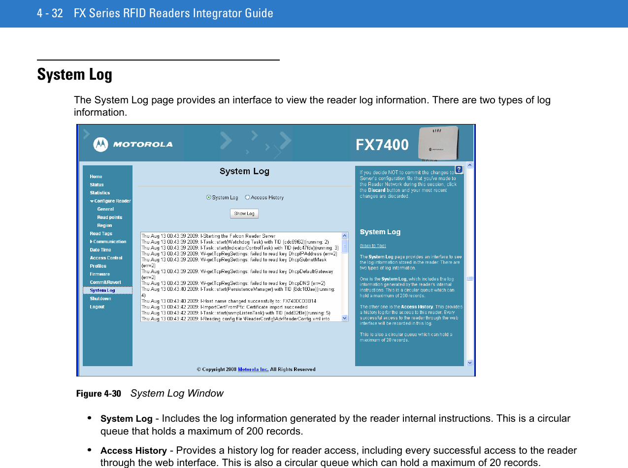 4 - 32 FX Series RFID Readers Integrator GuideSystem LogThe System Log page provides an interface to view the reader log information. There are two types of log information.  Figure 4-30    System Log Window•System Log - Includes the log information generated by the reader internal instructions. This is a circular queue that holds a maximum of 200 records.•Access History - Provides a history log for reader access, including every successful access to the reader through the web interface. This is also a circular queue which can hold a maximum of 20 records.