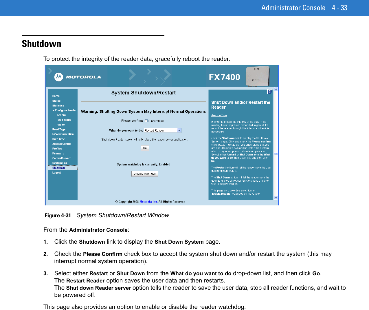 Administrator Console 4 - 33ShutdownTo protect the integrity of the reader data, gracefully reboot the reader.  Figure 4-31    System Shutdown/Restart WindowFrom the Administrator Console: 1. Click the Shutdown link to display the Shut Down System page. 2. Check the Please Confirm check box to accept the system shut down and/or restart the system (this may interrupt normal system operation). 3. Select either Restart or Shut Down from the What do you want to do drop-down list, and then click Go. The Restart Reader option saves the user data and then restarts. The Shut down Reader server option tells the reader to save the user data, stop all reader functions, and wait to be powered off.This page also provides an option to enable or disable the reader watchdog. 