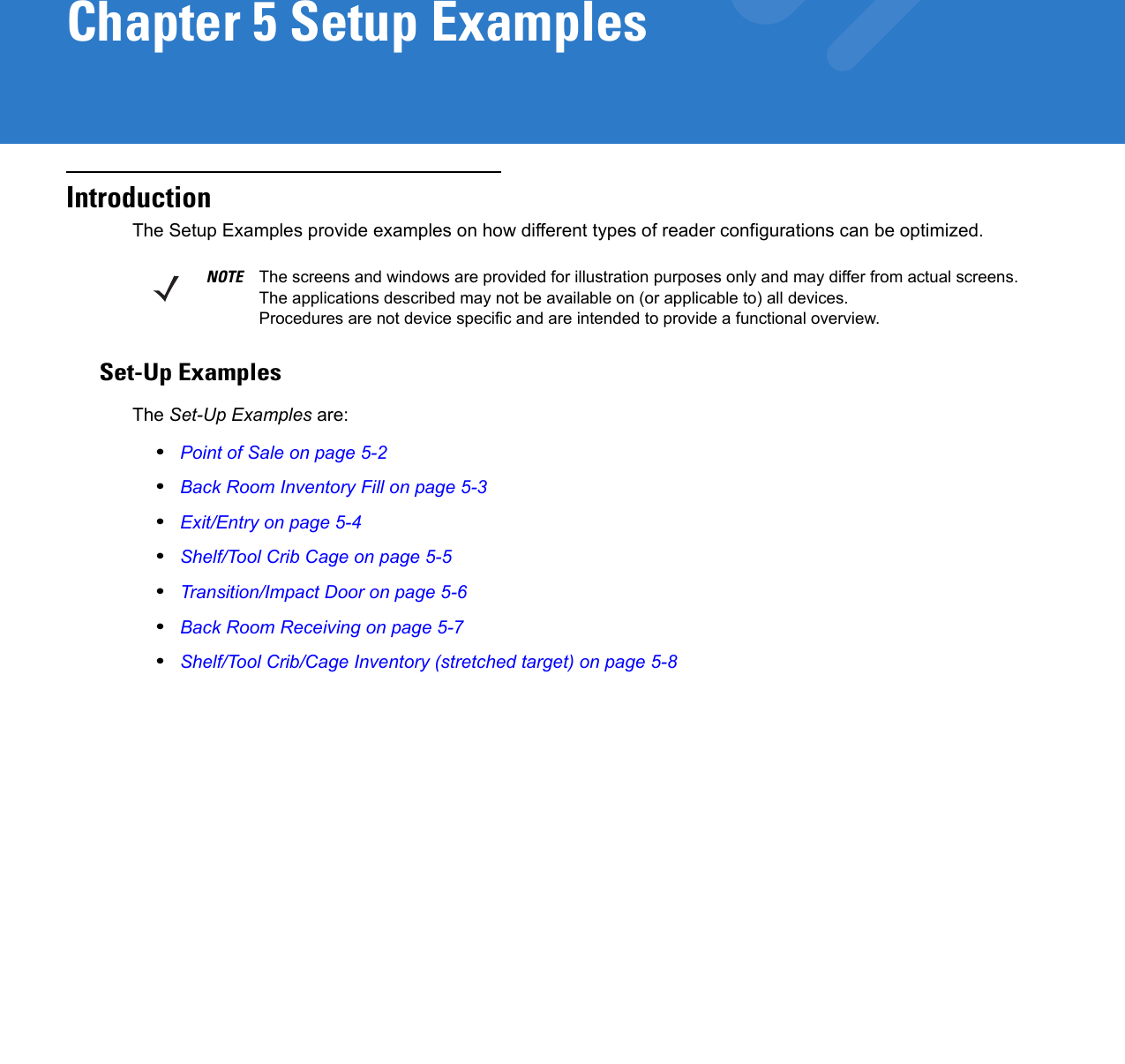 Chapter 5 Setup ExamplesIntroductionThe Setup Examples provide examples on how different types of reader configurations can be optimized. Set-Up ExamplesThe Set-Up Examples are:•Point of Sale on page 5-2•Back Room Inventory Fill on page 5-3•Exit/Entry on page 5-4•Shelf/Tool Crib Cage on page 5-5•Transition/Impact Door on page 5-6•Back Room Receiving on page 5-7•Shelf/Tool Crib/Cage Inventory (stretched target) on page 5-8NOTE The screens and windows are provided for illustration purposes only and may differ from actual screens. The applications described may not be available on (or applicable to) all devices. Procedures are not device specific and are intended to provide a functional overview.