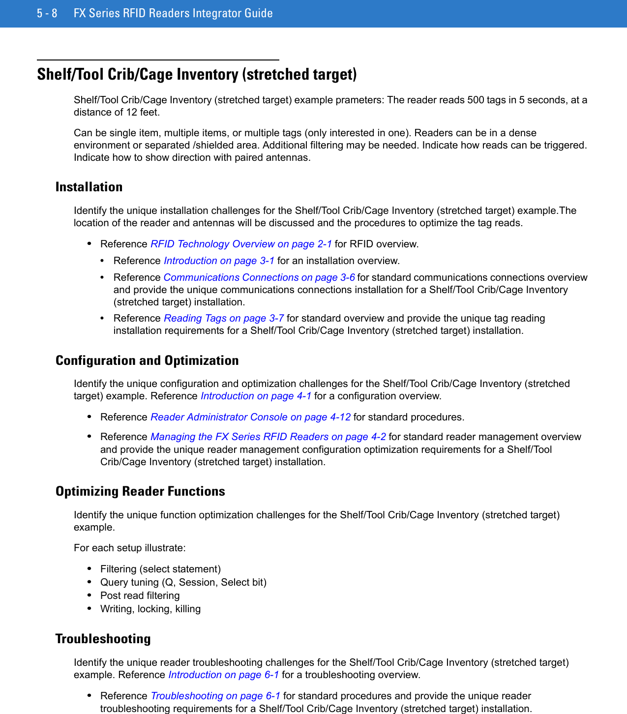 5 - 8 FX Series RFID Readers Integrator GuideShelf/Tool Crib/Cage Inventory (stretched target)Shelf/Tool Crib/Cage Inventory (stretched target) example prameters: The reader reads 500 tags in 5 seconds, at a distance of 12 feet. Can be single item, multiple items, or multiple tags (only interested in one). Readers can be in a dense environment or separated /shielded area. Additional filtering may be needed. Indicate how reads can be triggered. Indicate how to show direction with paired antennas. InstallationIdentify the unique installation challenges for the Shelf/Tool Crib/Cage Inventory (stretched target) example.The location of the reader and antennas will be discussed and the procedures to optimize the tag reads. •Reference RFID Technology Overview on page 2-1 for RFID overview.•Reference Introduction on page 3-1 for an installation overview.•Reference Communications Connections on page 3-6 for standard communications connections overview and provide the unique communications connections installation for a Shelf/Tool Crib/Cage Inventory (stretched target) installation.•Reference Reading Tags on page 3-7 for standard overview and provide the unique tag reading installation requirements for a Shelf/Tool Crib/Cage Inventory (stretched target) installation.Configuration and OptimizationIdentify the unique configuration and optimization challenges for the Shelf/Tool Crib/Cage Inventory (stretched target) example. Reference Introduction on page 4-1 for a configuration overview.•Reference Reader Administrator Console on page 4-12 for standard procedures.•Reference Managing the FX Series RFID Readers on page 4-2 for standard reader management overview and provide the unique reader management configuration optimization requirements for a Shelf/Tool Crib/Cage Inventory (stretched target) installation.Optimizing Reader FunctionsIdentify the unique function optimization challenges for the Shelf/Tool Crib/Cage Inventory (stretched target) example.For each setup illustrate: •Filtering (select statement)•Query tuning (Q, Session, Select bit)•Post read filtering•Writing, locking, killingTroubleshootingIdentify the unique reader troubleshooting challenges for the Shelf/Tool Crib/Cage Inventory (stretched target) example. Reference Introduction on page 6-1 for a troubleshooting overview.•Reference Troubleshooting on page 6-1 for standard procedures and provide the unique reader troubleshooting requirements for a Shelf/Tool Crib/Cage Inventory (stretched target) installation.