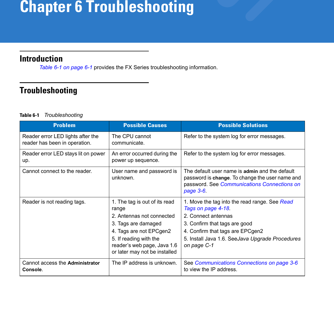 Chapter 6 TroubleshootingIntroductionTable 6-1 on page 6-1 provides the FX Series troubleshooting information.TroubleshootingTable 6-1    TroubleshootingProblem Possible Causes Possible SolutionsReader error LED lights after the reader has been in operation.The CPU cannot communicate.Refer to the system log for error messages.Reader error LED stays lit on power up.An error occurred during the power up sequence.Refer to the system log for error messages.Cannot connect to the reader. User name and password is unknown.The default user name is admin and the default password is change. To change the user name and password. See Communications Connections on page 3-6.Reader is not reading tags. 1. The tag is out of its read range 2. Antennas not connected3. Tags are damaged 4. Tags are not EPCgen25. If reading with the reader’s web page, Java 1.6 or later may not be installed1. Move the tag into the read range. See Read Tags on page 4-18.2. Connect antennas3. Confirm that tags are good4. Confirm that tags are EPCgen25. Install Java 1.6. SeeJava Upgrade Procedures on page C-1Cannot access the Administrator Console.The IP address is unknown. See Communications Connections on page 3-6 to view the IP address.