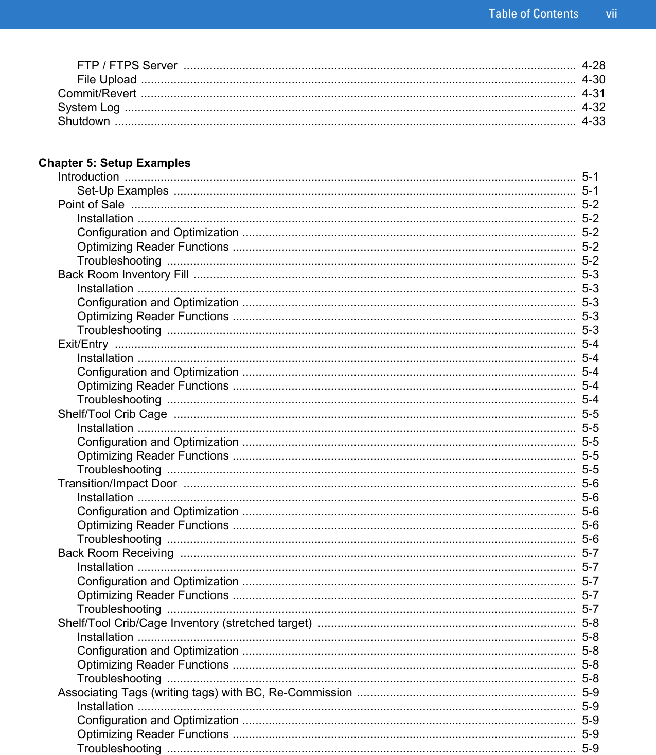 Table of Contents viiFTP / FTPS Server  ........................................................................................................................  4-28File Upload .....................................................................................................................................  4-30Commit/Revert .....................................................................................................................................  4-31System Log ..........................................................................................................................................  4-32Shutdown .............................................................................................................................................  4-33Chapter 5: Setup ExamplesIntroduction ..........................................................................................................................................  5-1Set-Up Examples ...........................................................................................................................  5-1Point of Sale  ........................................................................................................................................  5-2Installation ......................................................................................................................................  5-2Configuration and Optimization ......................................................................................................  5-2Optimizing Reader Functions .........................................................................................................  5-2Troubleshooting .............................................................................................................................  5-2Back Room Inventory Fill .....................................................................................................................  5-3Installation ......................................................................................................................................  5-3Configuration and Optimization ......................................................................................................  5-3Optimizing Reader Functions .........................................................................................................  5-3Troubleshooting .............................................................................................................................  5-3Exit/Entry .............................................................................................................................................  5-4Installation ......................................................................................................................................  5-4Configuration and Optimization ......................................................................................................  5-4Optimizing Reader Functions .........................................................................................................  5-4Troubleshooting .............................................................................................................................  5-4Shelf/Tool Crib Cage  ...........................................................................................................................  5-5Installation ......................................................................................................................................  5-5Configuration and Optimization ......................................................................................................  5-5Optimizing Reader Functions .........................................................................................................  5-5Troubleshooting .............................................................................................................................  5-5Transition/Impact Door  ........................................................................................................................  5-6Installation ......................................................................................................................................  5-6Configuration and Optimization ......................................................................................................  5-6Optimizing Reader Functions .........................................................................................................  5-6Troubleshooting .............................................................................................................................  5-6Back Room Receiving  .........................................................................................................................  5-7Installation ......................................................................................................................................  5-7Configuration and Optimization ......................................................................................................  5-7Optimizing Reader Functions .........................................................................................................  5-7Troubleshooting .............................................................................................................................  5-7Shelf/Tool Crib/Cage Inventory (stretched target)  ...............................................................................  5-8Installation ......................................................................................................................................  5-8Configuration and Optimization ......................................................................................................  5-8Optimizing Reader Functions .........................................................................................................  5-8Troubleshooting .............................................................................................................................  5-8Associating Tags (writing tags) with BC, Re-Commission ...................................................................  5-9Installation ......................................................................................................................................  5-9Configuration and Optimization ......................................................................................................  5-9Optimizing Reader Functions .........................................................................................................  5-9Troubleshooting .............................................................................................................................  5-9