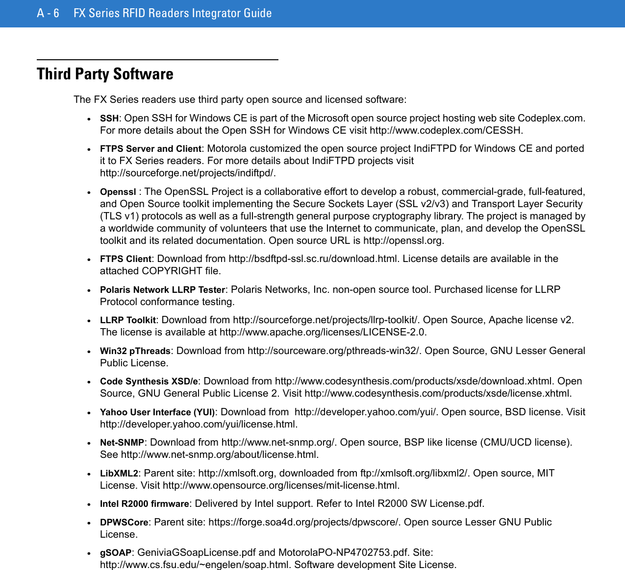 A - 6 FX Series RFID Readers Integrator GuideThird Party Software The FX Series readers use third party open source and licensed software:•SSH: Open SSH for Windows CE is part of the Microsoft open source project hosting web site Codeplex.com. For more details about the Open SSH for Windows CE visit http://www.codeplex.com/CESSH.•FTPS Server and Client: Motorola customized the open source project IndiFTPD for Windows CE and ported it to FX Series readers. For more details about IndiFTPD projects visit http://sourceforge.net/projects/indiftpd/. •Openssl : The OpenSSL Project is a collaborative effort to develop a robust, commercial-grade, full-featured, and Open Source toolkit implementing the Secure Sockets Layer (SSL v2/v3) and Transport Layer Security (TLS v1) protocols as well as a full-strength general purpose cryptography library. The project is managed by a worldwide community of volunteers that use the Internet to communicate, plan, and develop the OpenSSL toolkit and its related documentation. Open source URL is http://openssl.org.•FTPS Client: Download from http://bsdftpd-ssl.sc.ru/download.html. License details are available in the attached COPYRIGHT file. •Polaris Network LLRP Tester: Polaris Networks, Inc. non-open source tool. Purchased license for LLRP Protocol conformance testing.•LLRP Toolkit: Download from http://sourceforge.net/projects/llrp-toolkit/. Open Source, Apache license v2. The license is available at http://www.apache.org/licenses/LICENSE-2.0.•Win32 pThreads: Download from http://sourceware.org/pthreads-win32/. Open Source, GNU Lesser General Public License.•Code Synthesis XSD/e: Download from http://www.codesynthesis.com/products/xsde/download.xhtml. Open Source, GNU General Public License 2. Visit http://www.codesynthesis.com/products/xsde/license.xhtml.•Yahoo User Interface (YUI): Download from  http://developer.yahoo.com/yui/. Open source, BSD license. Visit http://developer.yahoo.com/yui/license.html.•Net-SNMP: Download from http://www.net-snmp.org/. Open source, BSP like license (CMU/UCD license). See http://www.net-snmp.org/about/license.html. •LibXML2: Parent site: http://xmlsoft.org, downloaded from ftp://xmlsoft.org/libxml2/. Open source, MIT License. Visit http://www.opensource.org/licenses/mit-license.html.•Intel R2000 firmware: Delivered by Intel support. Refer to Intel R2000 SW License.pdf.•DPWSCore: Parent site: https://forge.soa4d.org/projects/dpwscore/. Open source Lesser GNU Public License.•gSOAP: GeniviaGSoapLicense.pdf and MotorolaPO-NP4702753.pdf. Site: http://www.cs.fsu.edu/~engelen/soap.html. Software development Site License. 