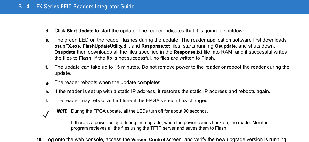 B - 4 FX Series RFID Readers Integrator Guided. Click Start Update to start the update. The reader indicates that it is going to shutdown.e. The green LED on the reader flashes during the update. The reader application software first downloads osupFX.exe, FlashUpdateUtility.dll, and Response.txt files, starts running Osupdate, and shuts down. Osupdate then downloads all the files specified in the Response.txt file into RAM, and if successful writes the files to Flash. If the ftp is not successful, no files are written to Flash. f. The update can take up to 15 minutes. Do not remove power to the reader or reboot the reader during the update.g. The reader reboots when the update completes.h. If the reader is set up with a static IP address, it restores the static IP address and reboots again.i. The reader may reboot a third time if the FPGA version has changed. 10. Log onto the web console, access the Version Control screen, and verify the new upgrade version is running.NOTE During the FPGA update, all the LEDs turn off for about 90 seconds. If there is a power outage during the upgrade, when the power comes back on, the reader Monitor program retrieves all the files using the TFTP server and saves them to Flash.