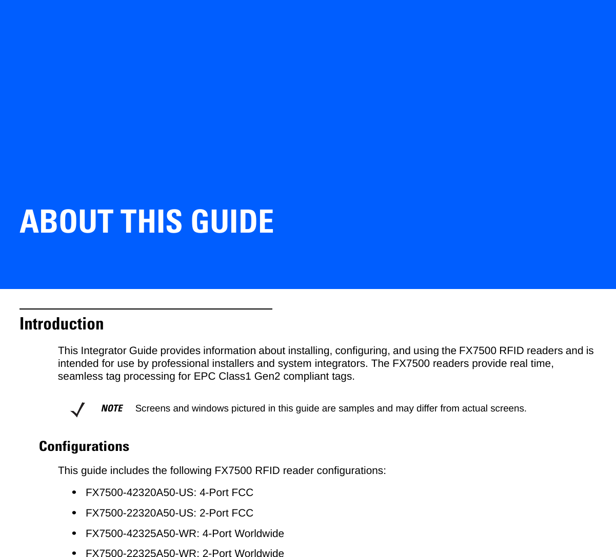 ABOUT THIS GUIDEIntroductionThis Integrator Guide provides information about installing, configuring, and using the FX7500 RFID readers and is intended for use by professional installers and system integrators. The FX7500 readers provide real time, seamless tag processing for EPC Class1 Gen2 compliant tags.ConfigurationsThis guide includes the following FX7500 RFID reader configurations: •FX7500-42320A50-US: 4-Port FCC•FX7500-22320A50-US: 2-Port FCC   •FX7500-42325A50-WR: 4-Port Worldwide•FX7500-22325A50-WR: 2-Port WorldwideNOTE     Screens and windows pictured in this guide are samples and may differ from actual screens.