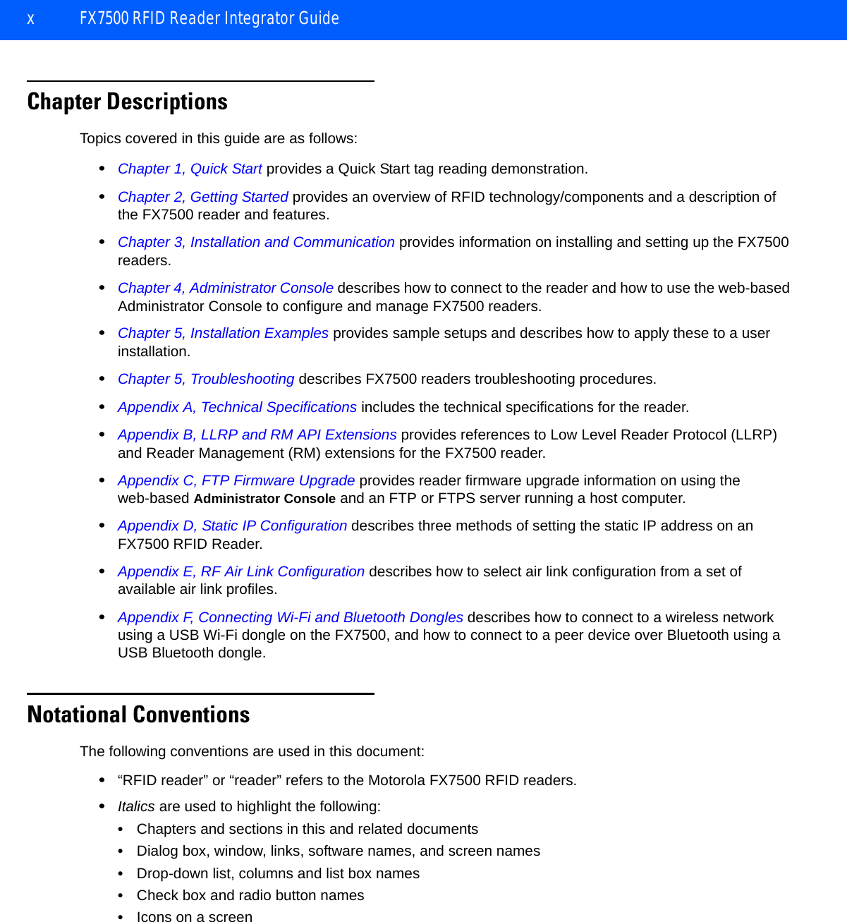 x FX7500 RFID Reader Integrator GuideChapter DescriptionsTopics covered in this guide are as follows:•Chapter 1, Quick Start provides a Quick Start tag reading demonstration.•Chapter 2, Getting Started provides an overview of RFID technology/components and a description of the FX7500 reader and features.•Chapter 3, Installation and Communication provides information on installing and setting up the FX7500 readers.•Chapter 4, Administrator Console describes how to connect to the reader and how to use the web-based Administrator Console to configure and manage FX7500 readers.•Chapter 5, Installation Examples provides sample setups and describes how to apply these to a user installation.•Chapter 5, Troubleshooting describes FX7500 readers troubleshooting procedures. •Appendix A, Technical Specifications includes the technical specifications for the reader.•Appendix B, LLRP and RM API Extensions provides references to Low Level Reader Protocol (LLRP) and Reader Management (RM) extensions for the FX7500 reader.•Appendix C, FTP Firmware Upgrade provides reader firmware upgrade information on using the web-based Administrator Console and an FTP or FTPS server running a host computer.•Appendix D, Static IP Configuration describes three methods of setting the static IP address on an FX7500 RFID Reader.•Appendix E, RF Air Link Configuration describes how to select air link configuration from a set of available air link profiles.•Appendix F, Connecting Wi-Fi and Bluetooth Dongles describes how to connect to a wireless network using a USB Wi-Fi dongle on the FX7500, and how to connect to a peer device over Bluetooth using a USB Bluetooth dongle.Notational ConventionsThe following conventions are used in this document:•“RFID reader” or “reader” refers to the Motorola FX7500 RFID readers. •Italics are used to highlight the following:•Chapters and sections in this and related documents•Dialog box, window, links, software names, and screen names•Drop-down list, columns and list box names•Check box and radio button names•Icons on a screen 