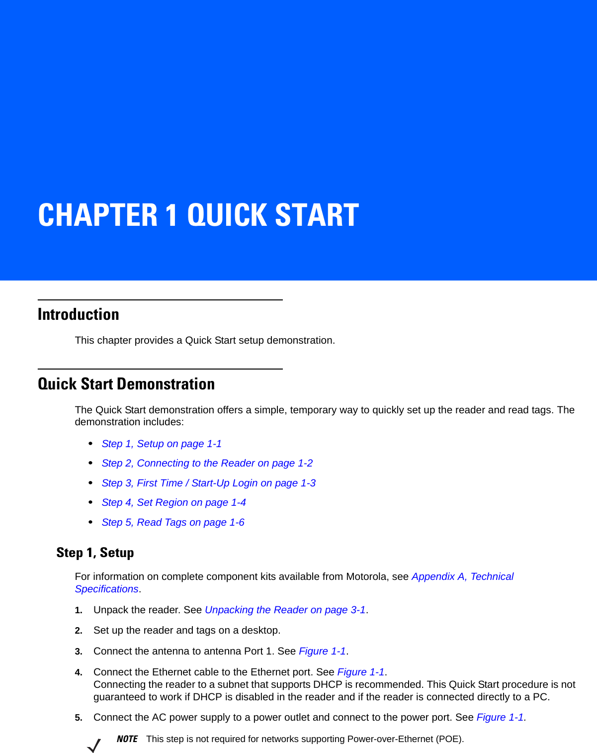 CHAPTER 1 QUICK STARTIntroductionThis chapter provides a Quick Start setup demonstration. Quick Start DemonstrationThe Quick Start demonstration offers a simple, temporary way to quickly set up the reader and read tags. The demonstration includes:•Step 1, Setup on page 1-1•Step 2, Connecting to the Reader on page 1-2•Step 3, First Time / Start-Up Login on page 1-3•Step 4, Set Region on page 1-4•Step 5, Read Tags on page 1-6Step 1, SetupFor information on complete component kits available from Motorola, see Appendix A, Technical Specifications.1. Unpack the reader. See Unpacking the Reader on page 3-1.2. Set up the reader and tags on a desktop. 3. Connect the antenna to antenna Port 1. See Figure 1-1.4. Connect the Ethernet cable to the Ethernet port. See Figure 1-1.Connecting the reader to a subnet that supports DHCP is recommended. This Quick Start procedure is not guaranteed to work if DHCP is disabled in the reader and if the reader is connected directly to a PC.5. Connect the AC power supply to a power outlet and connect to the power port. See Figure 1-1. NOTE This step is not required for networks supporting Power-over-Ethernet (POE).