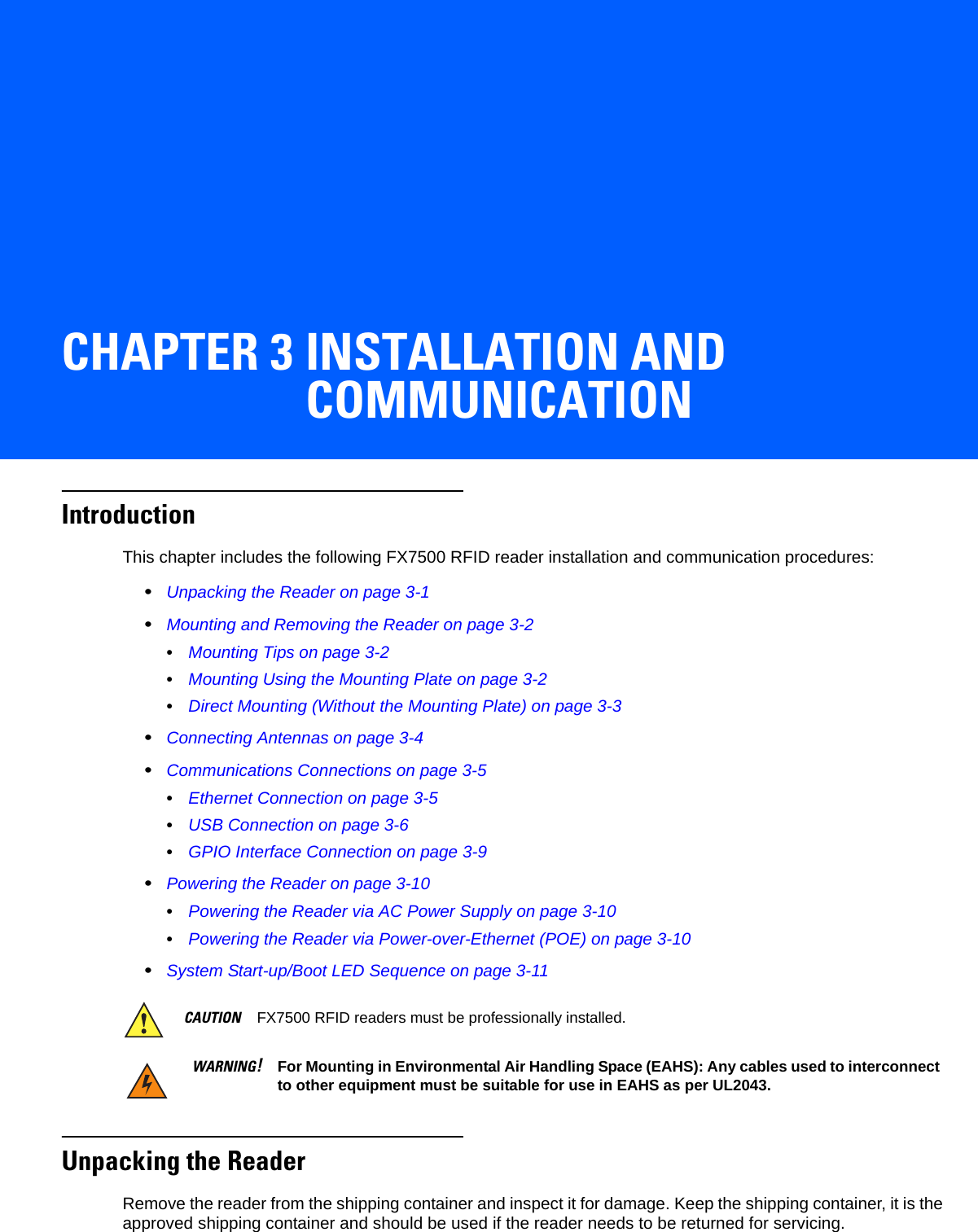 CHAPTER 3 INSTALLATION AND COMMUNICATIONIntroductionThis chapter includes the following FX7500 RFID reader installation and communication procedures:•Unpacking the Reader on page 3-1•Mounting and Removing the Reader on page 3-2•Mounting Tips on page 3-2•Mounting Using the Mounting Plate on page 3-2•Direct Mounting (Without the Mounting Plate) on page 3-3•Connecting Antennas on page 3-4•Communications Connections on page 3-5•Ethernet Connection on page 3-5•USB Connection on page 3-6•GPIO Interface Connection on page 3-9•Powering the Reader on page 3-10•Powering the Reader via AC Power Supply on page 3-10•Powering the Reader via Power-over-Ethernet (POE) on page 3-10•System Start-up/Boot LED Sequence on page 3-11Unpacking the ReaderRemove the reader from the shipping container and inspect it for damage. Keep the shipping container, it is the approved shipping container and should be used if the reader needs to be returned for servicing.CAUTION FX7500 RFID readers must be professionally installed.WARNING!For Mounting in Environmental Air Handling Space (EAHS): Any cables used to interconnect to other equipment must be suitable for use in EAHS as per UL2043.