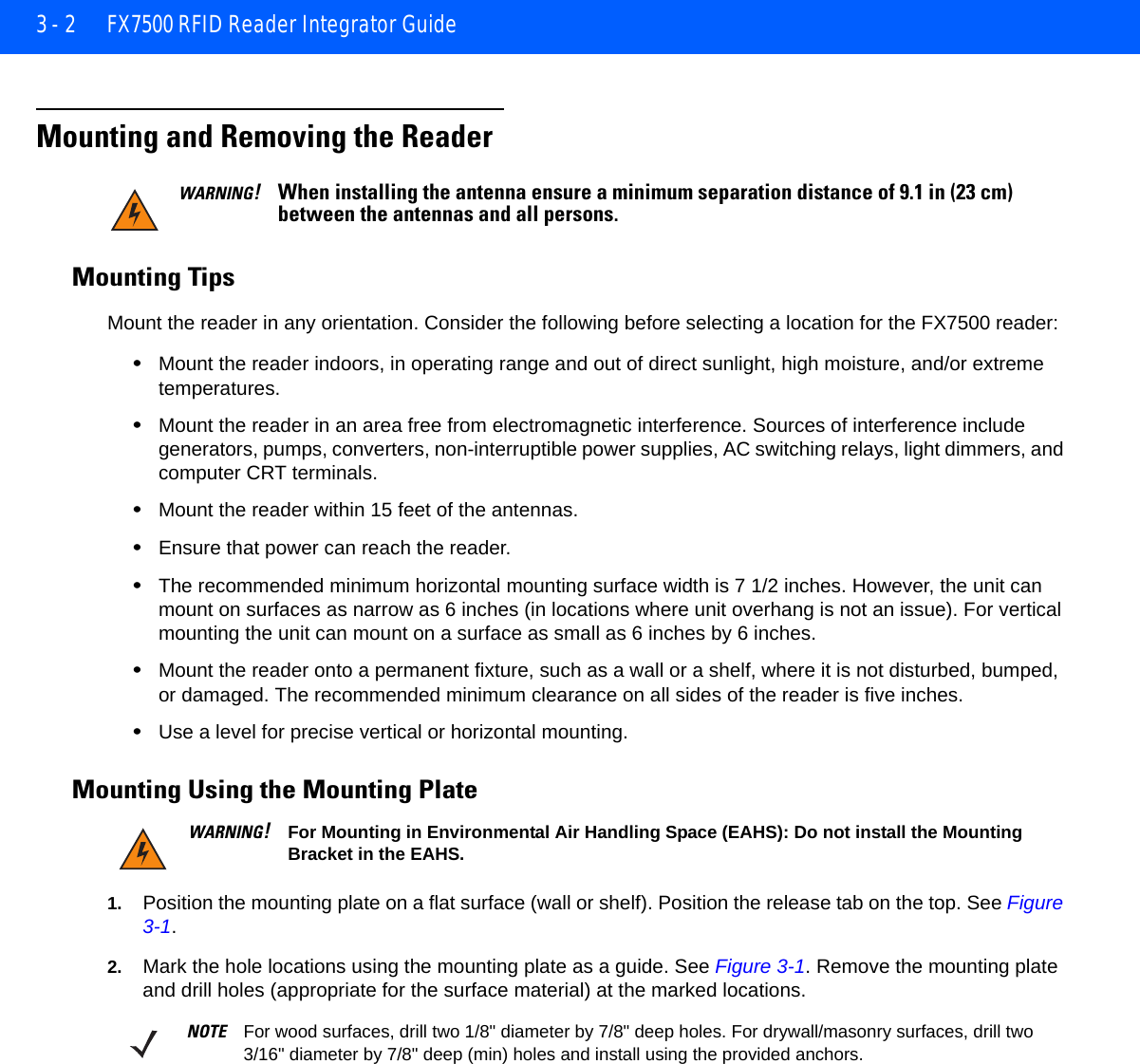 3 - 2 FX7500 RFID Reader Integrator GuideMounting and Removing the ReaderMounting TipsMount the reader in any orientation. Consider the following before selecting a location for the FX7500 reader:•Mount the reader indoors, in operating range and out of direct sunlight, high moisture, and/or extreme temperatures.•Mount the reader in an area free from electromagnetic interference. Sources of interference include generators, pumps, converters, non-interruptible power supplies, AC switching relays, light dimmers, and computer CRT terminals.•Mount the reader within 15 feet of the antennas.•Ensure that power can reach the reader.•The recommended minimum horizontal mounting surface width is 7 1/2 inches. However, the unit can mount on surfaces as narrow as 6 inches (in locations where unit overhang is not an issue). For vertical mounting the unit can mount on a surface as small as 6 inches by 6 inches.•Mount the reader onto a permanent fixture, such as a wall or a shelf, where it is not disturbed, bumped, or damaged. The recommended minimum clearance on all sides of the reader is five inches.•Use a level for precise vertical or horizontal mounting.Mounting Using the Mounting Plate1. Position the mounting plate on a flat surface (wall or shelf). Position the release tab on the top. See Figure 3-1.2. Mark the hole locations using the mounting plate as a guide. See Figure 3-1. Remove the mounting plate and drill holes (appropriate for the surface material) at the marked locations.WARNING!When installing the antenna ensure a minimum separation distance of 9.1 in (23 cm) between the antennas and all persons.WARNING!For Mounting in Environmental Air Handling Space (EAHS): Do not install the Mounting Bracket in the EAHS.NOTE For wood surfaces, drill two 1/8&quot; diameter by 7/8&quot; deep holes. For drywall/masonry surfaces, drill two 3/16&quot; diameter by 7/8&quot; deep (min) holes and install using the provided anchors.