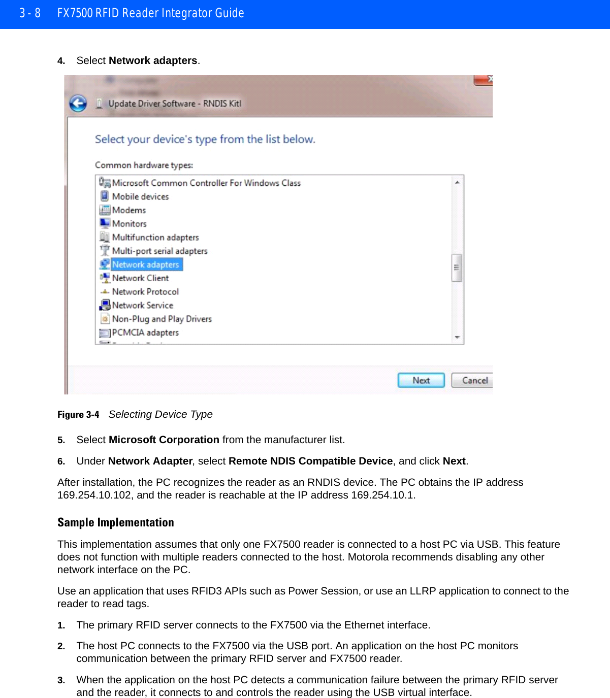 3 - 8 FX7500 RFID Reader Integrator Guide4. Select Network adapters.Figure 3-4    Selecting Device Type5. Select Microsoft Corporation from the manufacturer list. 6. Under Network Adapter, select Remote NDIS Compatible Device, and click Next.After installation, the PC recognizes the reader as an RNDIS device. The PC obtains the IP address 169.254.10.102, and the reader is reachable at the IP address 169.254.10.1.Sample ImplementationThis implementation assumes that only one FX7500 reader is connected to a host PC via USB. This feature does not function with multiple readers connected to the host. Motorola recommends disabling any other network interface on the PC.Use an application that uses RFID3 APIs such as Power Session, or use an LLRP application to connect to the reader to read tags.1. The primary RFID server connects to the FX7500 via the Ethernet interface. 2. The host PC connects to the FX7500 via the USB port. An application on the host PC monitors communication between the primary RFID server and FX7500 reader. 3. When the application on the host PC detects a communication failure between the primary RFID server and the reader, it connects to and controls the reader using the USB virtual interface. 