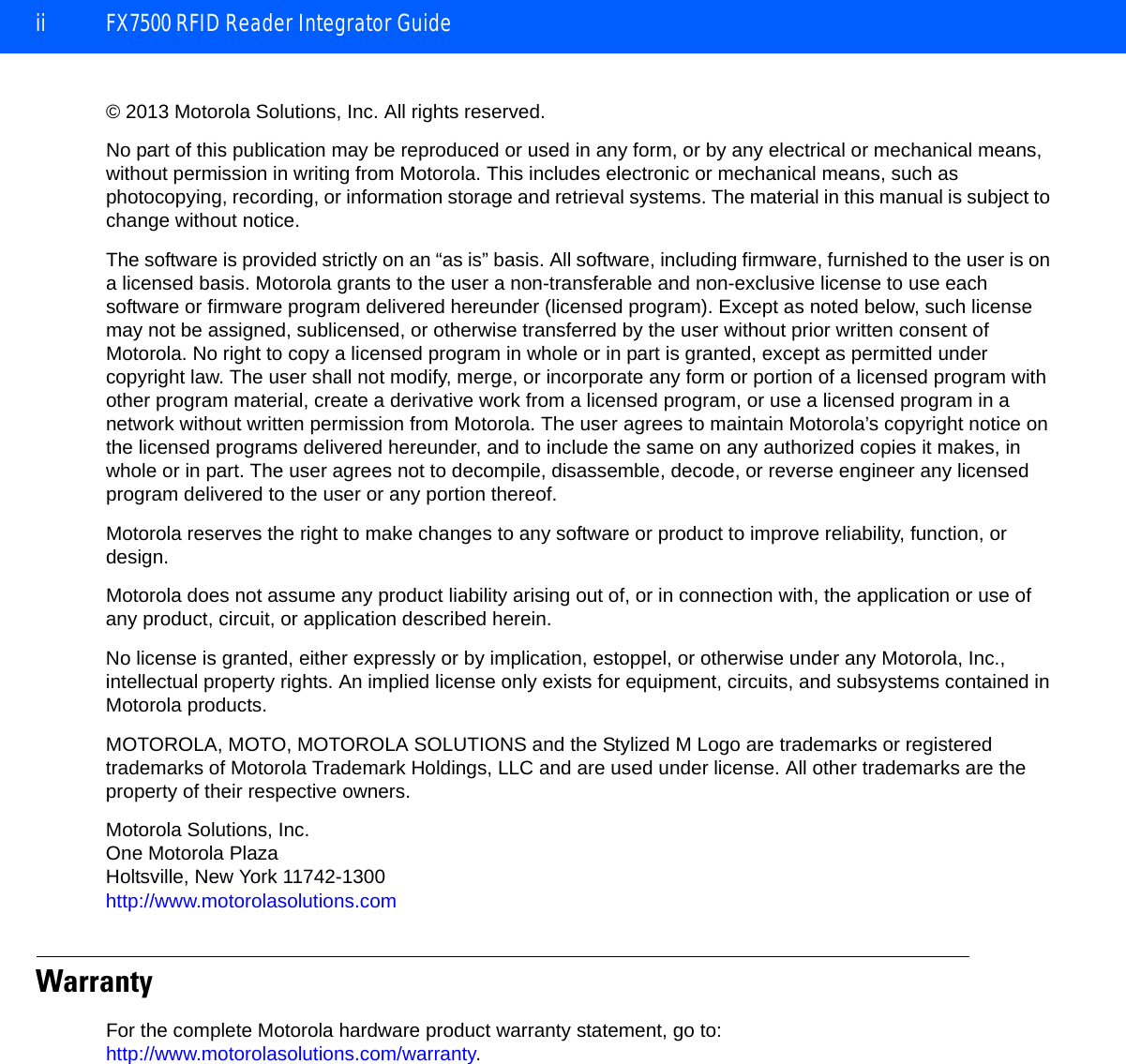ii FX7500 RFID Reader Integrator Guide© 2013 Motorola Solutions, Inc. All rights reserved.No part of this publication may be reproduced or used in any form, or by any electrical or mechanical means, without permission in writing from Motorola. This includes electronic or mechanical means, such as photocopying, recording, or information storage and retrieval systems. The material in this manual is subject to change without notice.The software is provided strictly on an “as is” basis. All software, including firmware, furnished to the user is on a licensed basis. Motorola grants to the user a non-transferable and non-exclusive license to use each software or firmware program delivered hereunder (licensed program). Except as noted below, such license may not be assigned, sublicensed, or otherwise transferred by the user without prior written consent of Motorola. No right to copy a licensed program in whole or in part is granted, except as permitted under copyright law. The user shall not modify, merge, or incorporate any form or portion of a licensed program with other program material, create a derivative work from a licensed program, or use a licensed program in a network without written permission from Motorola. The user agrees to maintain Motorola’s copyright notice on the licensed programs delivered hereunder, and to include the same on any authorized copies it makes, in whole or in part. The user agrees not to decompile, disassemble, decode, or reverse engineer any licensed program delivered to the user or any portion thereof.Motorola reserves the right to make changes to any software or product to improve reliability, function, or design.Motorola does not assume any product liability arising out of, or in connection with, the application or use of any product, circuit, or application described herein.No license is granted, either expressly or by implication, estoppel, or otherwise under any Motorola, Inc., intellectual property rights. An implied license only exists for equipment, circuits, and subsystems contained in Motorola products.MOTOROLA, MOTO, MOTOROLA SOLUTIONS and the Stylized M Logo are trademarks or registered trademarks of Motorola Trademark Holdings, LLC and are used under license. All other trademarks are the property of their respective owners.Motorola Solutions, Inc.One Motorola PlazaHoltsville, New York 11742-1300http://www.motorolasolutions.comWarrantyFor the complete Motorola hardware product warranty statement, go to: http://www.motorolasolutions.com/warranty.