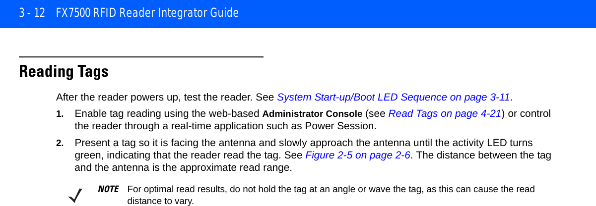 3 - 12 FX7500 RFID Reader Integrator GuideReading TagsAfter the reader powers up, test the reader. See System Start-up/Boot LED Sequence on page 3-11.1. Enable tag reading using the web-based Administrator Console (see Read Tags on page 4-21) or control the reader through a real-time application such as Power Session.2. Present a tag so it is facing the antenna and slowly approach the antenna until the activity LED turns green, indicating that the reader read the tag. See Figure 2-5 on page 2-6. The distance between the tag and the antenna is the approximate read range.NOTE For optimal read results, do not hold the tag at an angle or wave the tag, as this can cause the read distance to vary.