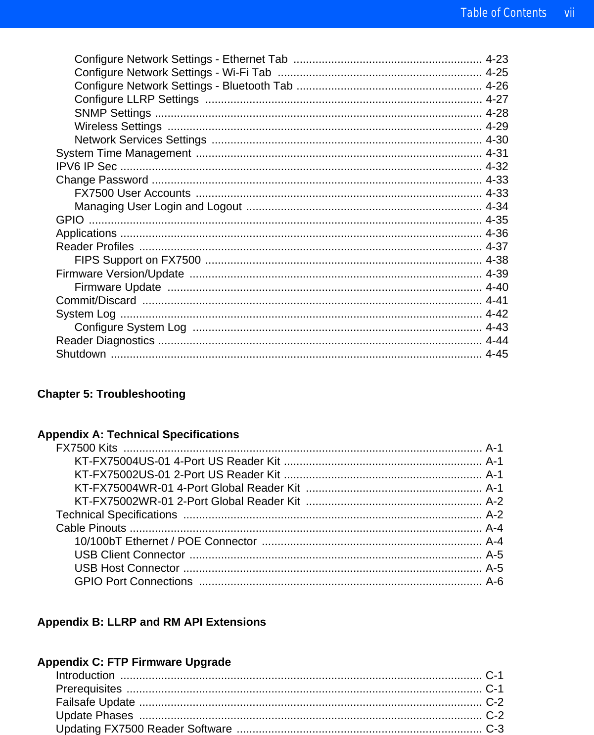 Table of Contents viiConfigure Network Settings - Ethernet Tab  ............................................................ 4-23Configure Network Settings - Wi-Fi Tab  ................................................................. 4-25Configure Network Settings - Bluetooth Tab ........................................................... 4-26Configure LLRP Settings  ........................................................................................ 4-27SNMP Settings ........................................................................................................ 4-28Wireless Settings  .................................................................................................... 4-29Network Services Settings ...................................................................................... 4-30System Time Management ........................................................................................... 4-31IPV6 IP Sec ................................................................................................................... 4-32Change Password ......................................................................................................... 4-33FX7500 User Accounts ........................................................................................... 4-33Managing User Login and Logout ........................................................................... 4-34GPIO ............................................................................................................................. 4-35Applications ................................................................................................................... 4-36Reader Profiles  ............................................................................................................. 4-37FIPS Support on FX7500 ........................................................................................ 4-38Firmware Version/Update  ............................................................................................. 4-39Firmware Update  .................................................................................................... 4-40Commit/Discard ............................................................................................................ 4-41System Log ................................................................................................................... 4-42Configure System Log  ............................................................................................ 4-43Reader Diagnostics ....................................................................................................... 4-44Shutdown ...................................................................................................................... 4-45Chapter 5: TroubleshootingAppendix A: Technical SpecificationsFX7500 Kits  .................................................................................................................. A-1KT-FX75004US-01 4-Port US Reader Kit ............................................................... A-1KT-FX75002US-01 2-Port US Reader Kit ............................................................... A-1KT-FX75004WR-01 4-Port Global Reader Kit  ........................................................ A-1KT-FX75002WR-01 2-Port Global Reader Kit  ........................................................ A-2Technical Specifications  ............................................................................................... A-2Cable Pinouts ................................................................................................................ A-410/100bT Ethernet / POE Connector  ...................................................................... A-4USB Client Connector ............................................................................................. A-5USB Host Connector ............................................................................................... A-5GPIO Port Connections  .......................................................................................... A-6Appendix B: LLRP and RM API ExtensionsAppendix C: FTP Firmware UpgradeIntroduction ................................................................................................................... C-1Prerequisites ................................................................................................................. C-1Failsafe Update ............................................................................................................. C-2Update Phases  ............................................................................................................. C-2Updating FX7500 Reader Software .............................................................................. C-3