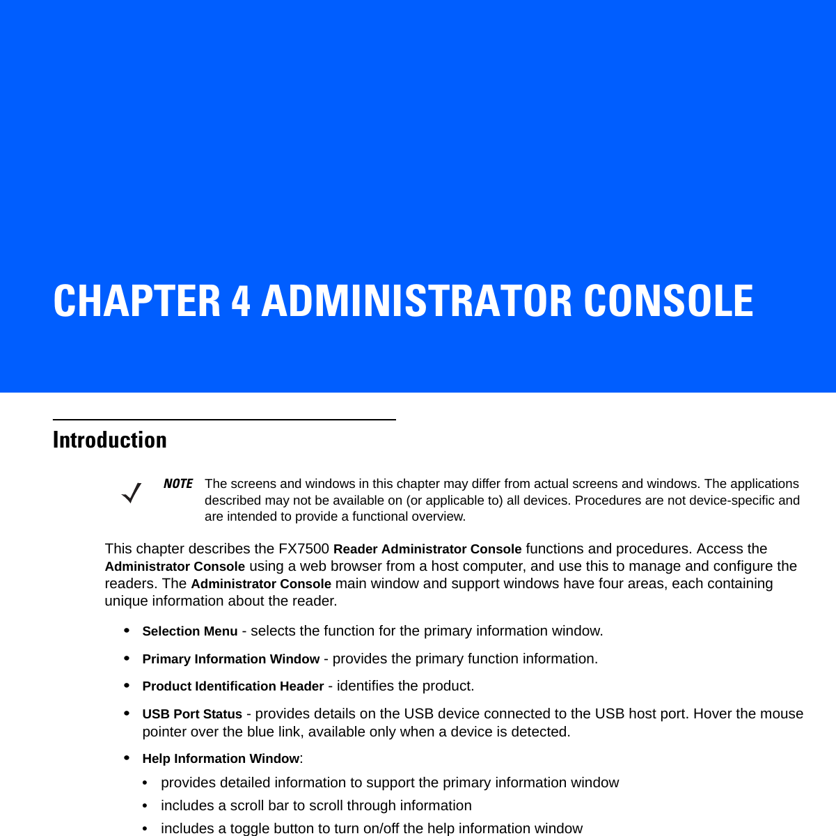 CHAPTER 4 ADMINISTRATOR CONSOLEIntroductionThis chapter describes the FX7500 Reader Administrator Console functions and procedures. Access the Administrator Console using a web browser from a host computer, and use this to manage and configure the readers. The Administrator Console main window and support windows have four areas, each containing unique information about the reader.•Selection Menu - selects the function for the primary information window.•Primary Information Window - provides the primary function information.•Product Identification Header - identifies the product.•USB Port Status - provides details on the USB device connected to the USB host port. Hover the mouse pointer over the blue link, available only when a device is detected.•Help Information Window:•provides detailed information to support the primary information window•includes a scroll bar to scroll through information•includes a toggle button to turn on/off the help information windowNOTE The screens and windows in this chapter may differ from actual screens and windows. The applications described may not be available on (or applicable to) all devices. Procedures are not device-specific and are intended to provide a functional overview.