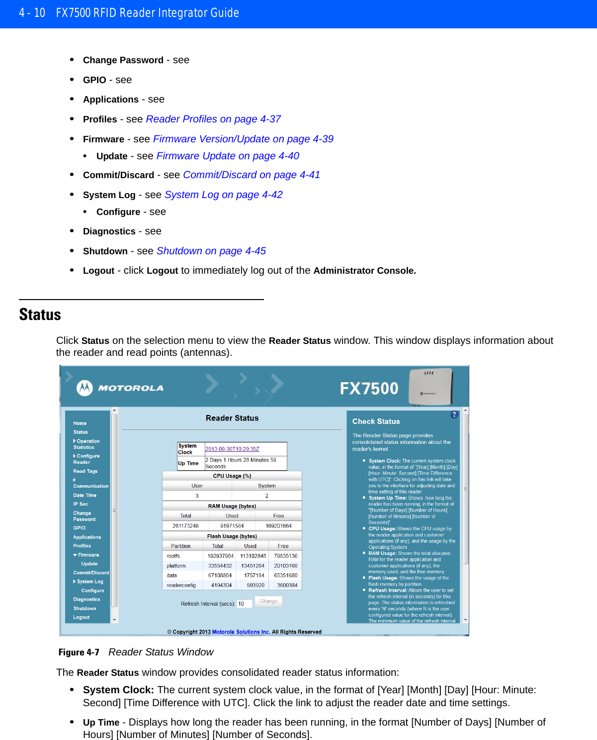 4 - 10 FX7500 RFID Reader Integrator Guide•Change Password - see •GPIO - see •Applications - see •Profiles - see Reader Profiles on page 4-37•Firmware - see Firmware Version/Update on page 4-39•Update - see Firmware Update on page 4-40•Commit/Discard - see Commit/Discard on page 4-41•System Log - see System Log on page 4-42•Configure - see •Diagnostics - see •Shutdown - see Shutdown on page 4-45•Logout - click Logout to immediately log out of the Administrator Console.StatusClick Status on the selection menu to view the Reader Status window. This window displays information about the reader and read points (antennas). Figure 4-7    Reader Status WindowThe Reader Status window provides consolidated reader status information:•System Clock: The current system clock value, in the format of [Year] [Month] [Day] [Hour: Minute: Second] [Time Difference with UTC]. Click the link to adjust the reader date and time settings.•Up Time - Displays how long the reader has been running, in the format [Number of Days] [Number of Hours] [Number of Minutes] [Number of Seconds]. 