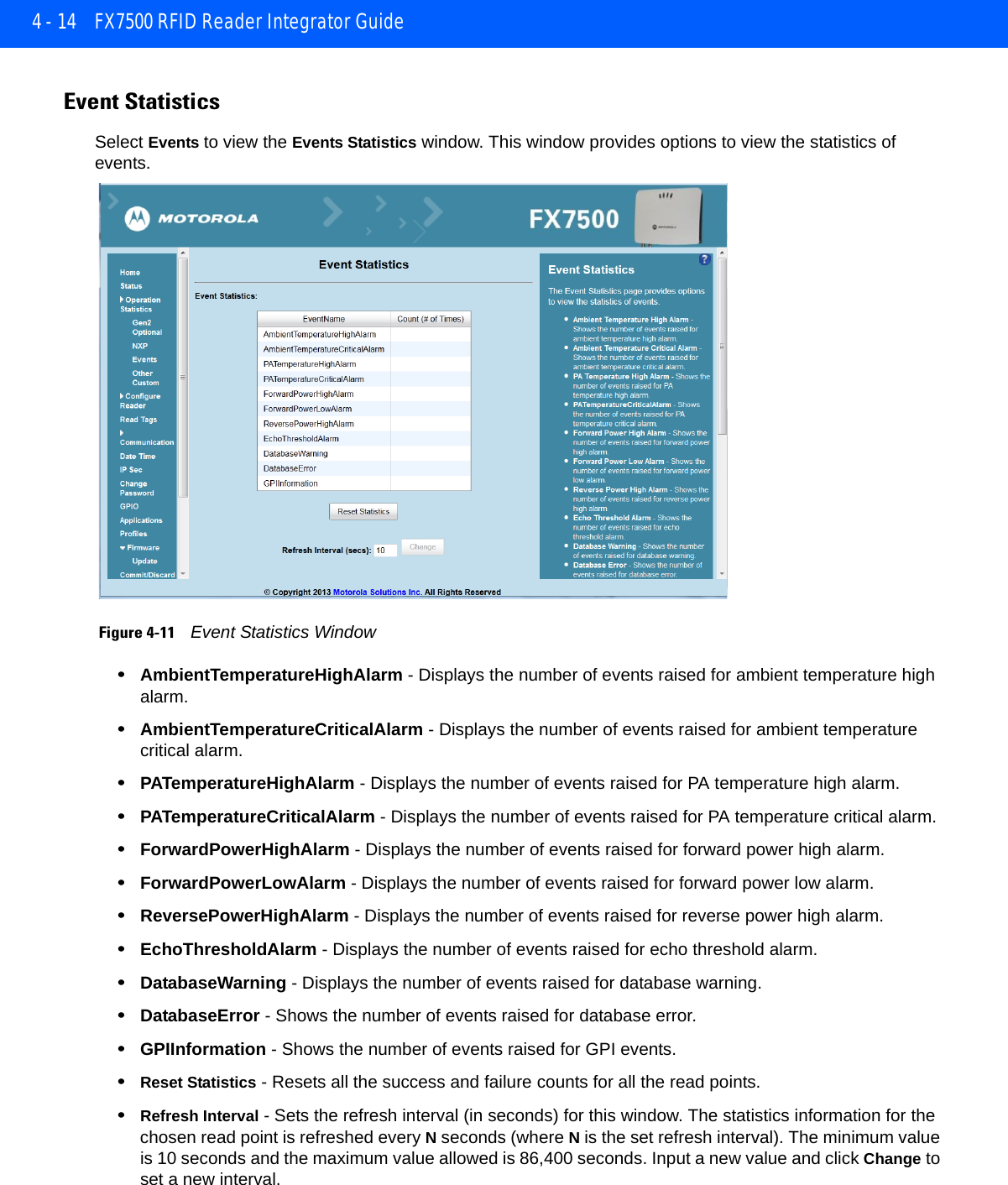 4 - 14 FX7500 RFID Reader Integrator GuideEvent StatisticsSelect Events to view the Events Statistics window. This window provides options to view the statistics of events. Figure 4-11    Event Statistics Window•AmbientTemperatureHighAlarm - Displays the number of events raised for ambient temperature high alarm.•AmbientTemperatureCriticalAlarm - Displays the number of events raised for ambient temperature critical alarm.•PATemperatureHighAlarm - Displays the number of events raised for PA temperature high alarm.•PATemperatureCriticalAlarm - Displays the number of events raised for PA temperature critical alarm.•ForwardPowerHighAlarm - Displays the number of events raised for forward power high alarm.•ForwardPowerLowAlarm - Displays the number of events raised for forward power low alarm.•ReversePowerHighAlarm - Displays the number of events raised for reverse power high alarm.•EchoThresholdAlarm - Displays the number of events raised for echo threshold alarm.•DatabaseWarning - Displays the number of events raised for database warning.•DatabaseError - Shows the number of events raised for database error.•GPIInformation - Shows the number of events raised for GPI events.•Reset Statistics - Resets all the success and failure counts for all the read points. •Refresh Interval - Sets the refresh interval (in seconds) for this window. The statistics information for the chosen read point is refreshed every N seconds (where N is the set refresh interval). The minimum value is 10 seconds and the maximum value allowed is 86,400 seconds. Input a new value and click Change to set a new interval.