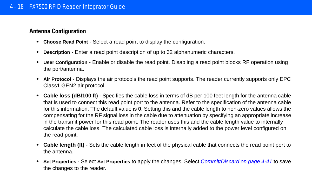 4 - 18 FX7500 RFID Reader Integrator GuideAntenna Configuration•Choose Read Point - Select a read point to display the configuration. •Description - Enter a read point description of up to 32 alphanumeric characters. •User Configuration - Enable or disable the read point. Disabling a read point blocks RF operation using the port/antenna. •Air Protocol - Displays the air protocols the read point supports. The reader currently supports only EPC Class1 GEN2 air protocol. •Cable loss (dB/100 ft) - Specifies the cable loss in terms of dB per 100 feet length for the antenna cable that is used to connect this read point port to the antenna. Refer to the specification of the antenna cable for this information. The default value is 0. Setting this and the cable length to non-zero values allows the compensating for the RF signal loss in the cable due to attenuation by specifying an appropriate increase in the transmit power for this read point. The reader uses this and the cable length value to internally calculate the cable loss. The calculated cable loss is internally added to the power level configured on the read point.•Cable length (ft) - Sets the cable length in feet of the physical cable that connects the read point port to the antenna.•Set Properties - Select Set Properties to apply the changes. Select Commit/Discard on page 4-41 to save the changes to the reader.