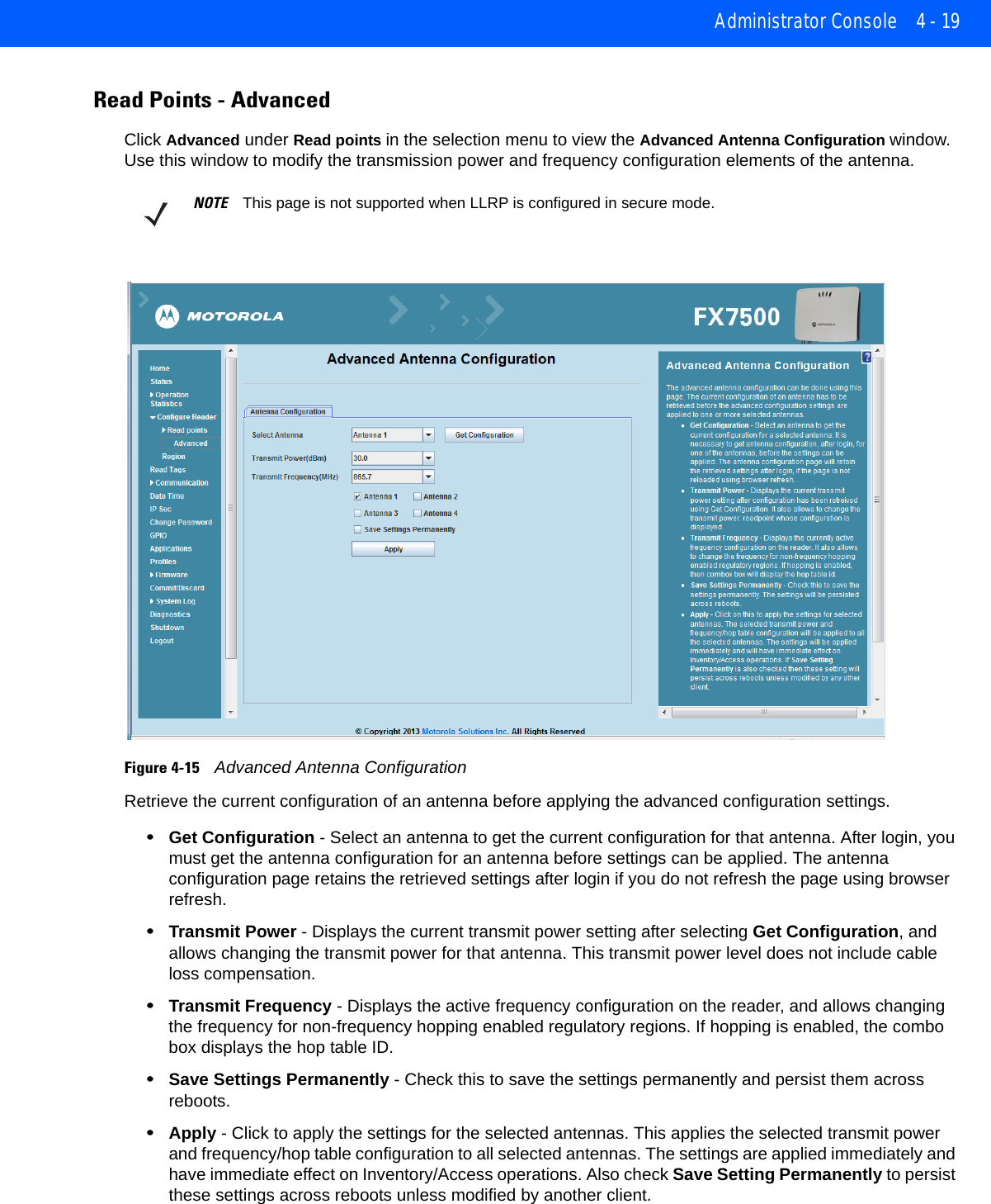 Administrator Console 4 - 19Read Points - AdvancedClick Advanced under Read points in the selection menu to view the Advanced Antenna Configuration window. Use this window to modify the transmission power and frequency configuration elements of the antenna.Figure 4-15    Advanced Antenna ConfigurationRetrieve the current configuration of an antenna before applying the advanced configuration settings.•Get Configuration - Select an antenna to get the current configuration for that antenna. After login, you must get the antenna configuration for an antenna before settings can be applied. The antenna configuration page retains the retrieved settings after login if you do not refresh the page using browser refresh.•Transmit Power - Displays the current transmit power setting after selecting Get Configuration, and allows changing the transmit power for that antenna. This transmit power level does not include cable loss compensation.•Transmit Frequency - Displays the active frequency configuration on the reader, and allows changing the frequency for non-frequency hopping enabled regulatory regions. If hopping is enabled, the combo box displays the hop table ID.•Save Settings Permanently - Check this to save the settings permanently and persist them across reboots.•Apply - Click to apply the settings for the selected antennas. This applies the selected transmit power and frequency/hop table configuration to all selected antennas. The settings are applied immediately and have immediate effect on Inventory/Access operations. Also check Save Setting Permanently to persist these settings across reboots unless modified by another client.NOTE This page is not supported when LLRP is configured in secure mode.