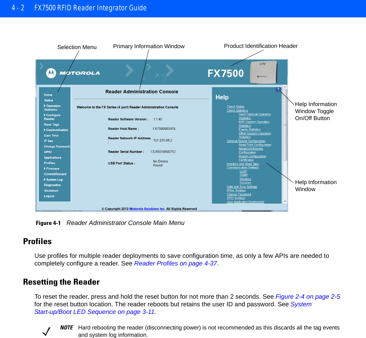 4 - 2 FX7500 RFID Reader Integrator Guide Figure 4-1    Reader Administrator Console Main MenuProfilesUse profiles for multiple reader deployments to save configuration time, as only a few APIs are needed to completely configure a reader. See Reader Profiles on page 4-37.Resetting the ReaderTo reset the reader, press and hold the reset button for not more than 2 seconds. See Figure 2-4 on page 2-5 for the reset button location. The reader reboots but retains the user ID and password. See System Start-up/Boot LED Sequence on page 3-11.Selection Menu Primary Information Window Product Identification HeaderHelp Information Window Toggle On/Off ButtonHelp Information WindowNOTE Hard rebooting the reader (disconnecting power) is not recommended as this discards all the tag events and system log information. 