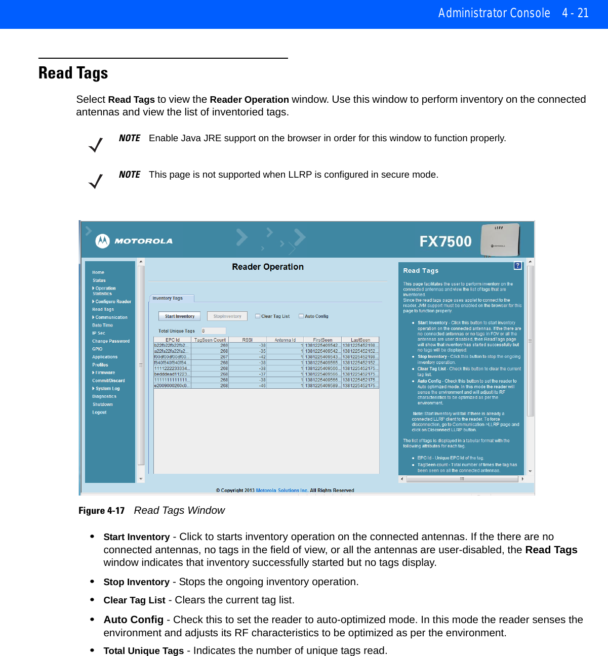 Administrator Console 4 - 21Read TagsSelect Read Tags to view the Reader Operation window. Use this window to perform inventory on the connected antennas and view the list of inventoried tags. Figure 4-17    Read Tags Window•Start Inventory - Click to starts inventory operation on the connected antennas. If the there are no connected antennas, no tags in the field of view, or all the antennas are user-disabled, the Read Tags window indicates that inventory successfully started but no tags display.•Stop Inventory - Stops the ongoing inventory operation. •Clear Tag List - Clears the current tag list. •Auto Config - Check this to set the reader to auto-optimized mode. In this mode the reader senses the environment and adjusts its RF characteristics to be optimized as per the environment.•Total Unique Tags - Indicates the number of unique tags read. NOTE Enable Java JRE support on the browser in order for this window to function properly.NOTE This page is not supported when LLRP is configured in secure mode.