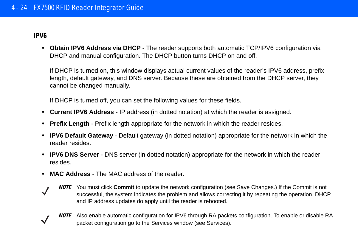 4 - 24 FX7500 RFID Reader Integrator GuideIPV6•Obtain IPV6 Address via DHCP - The reader supports both automatic TCP/IPV6 configuration via DHCP and manual configuration. The DHCP button turns DHCP on and off.If DHCP is turned on, this window displays actual current values of the reader&apos;s IPV6 address, prefix length, default gateway, and DNS server. Because these are obtained from the DHCP server, they cannot be changed manually.If DHCP is turned off, you can set the following values for these fields.•Current IPV6 Address - IP address (in dotted notation) at which the reader is assigned.•Prefix Length - Prefix length appropriate for the network in which the reader resides.•IPV6 Default Gateway - Default gateway (in dotted notation) appropriate for the network in which the reader resides.•IPV6 DNS Server - DNS server (in dotted notation) appropriate for the network in which the reader resides.•MAC Address - The MAC address of the reader.NOTE You must click Commit to update the network configuration (see Save Changes.) If the Commit is not successful, the system indicates the problem and allows correcting it by repeating the operation. DHCP and IP address updates do apply until the reader is rebooted.NOTE Also enable automatic configuration for IPV6 through RA packets configuration. To enable or disable RA packet configuration go to the Services window (see Services).