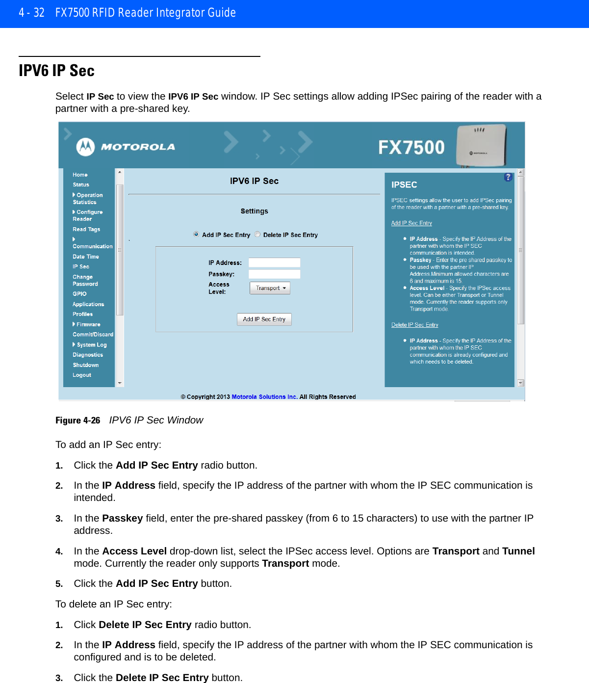 4 - 32 FX7500 RFID Reader Integrator GuideIPV6 IP SecSelect IP Sec to view the IPV6 IP Sec window. IP Sec settings allow adding IPSec pairing of the reader with a partner with a pre-shared key.Figure 4-26    IPV6 IP Sec WindowTo add an IP Sec entry:1. Click the Add IP Sec Entry radio button.2. In the IP Address field, specify the IP address of the partner with whom the IP SEC communication is intended.3. In the Passkey field, enter the pre-shared passkey (from 6 to 15 characters) to use with the partner IP address. 4. In the Access Level drop-down list, select the IPSec access level. Options are Transport and Tunnel mode. Currently the reader only supports Transport mode.5. Click the Add IP Sec Entry button.To delete an IP Sec entry:1. Click Delete IP Sec Entry radio button.2. In the IP Address field, specify the IP address of the partner with whom the IP SEC communication is configured and is to be deleted.3. Click the Delete IP Sec Entry button.