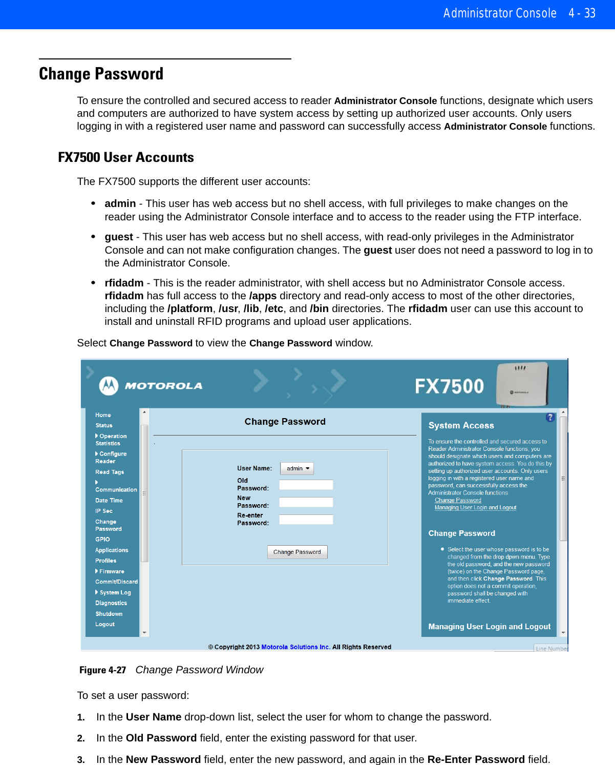 Administrator Console 4 - 33Change PasswordTo ensure the controlled and secured access to reader Administrator Console functions, designate which users and computers are authorized to have system access by setting up authorized user accounts. Only users logging in with a registered user name and password can successfully access Administrator Console functions.FX7500 User AccountsThe FX7500 supports the different user accounts:•admin - This user has web access but no shell access, with full privileges to make changes on the reader using the Administrator Console interface and to access to the reader using the FTP interface. •guest - This user has web access but no shell access, with read-only privileges in the Administrator Console and can not make configuration changes. The guest user does not need a password to log in to the Administrator Console.•rfidadm - This is the reader administrator, with shell access but no Administrator Console access. rfidadm has full access to the /apps directory and read-only access to most of the other directories, including the /platform, /usr, /lib, /etc, and /bin directories. The rfidadm user can use this account to install and uninstall RFID programs and upload user applications. Select Change Password to view the Change Password window.  Figure 4-27    Change Password WindowTo set a user password:1. In the User Name drop-down list, select the user for whom to change the password.2. In the Old Password field, enter the existing password for that user. 3. In the New Password field, enter the new password, and again in the Re-Enter Password field. 