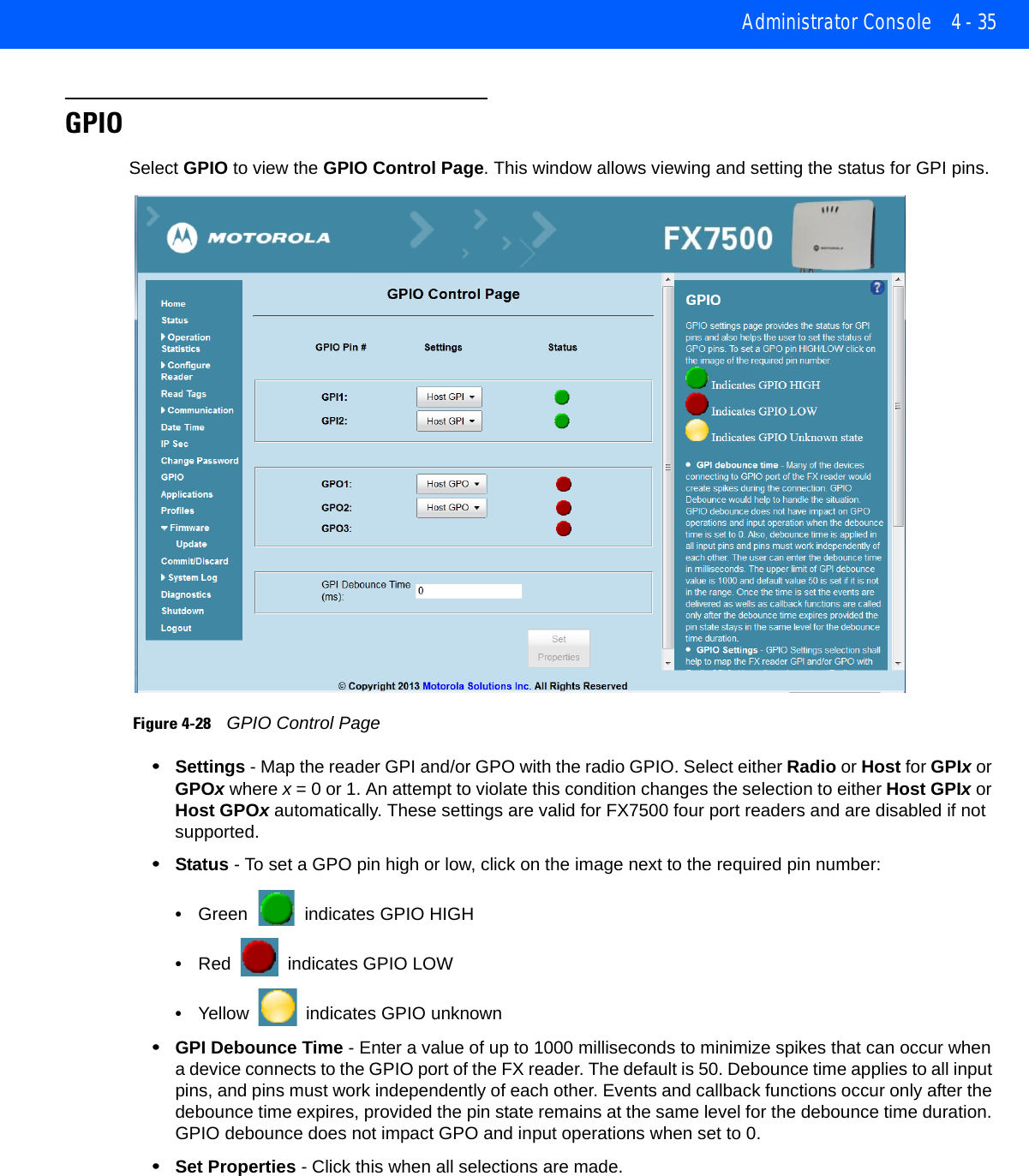 Administrator Console 4 - 35GPIOSelect GPIO to view the GPIO Control Page. This window allows viewing and setting the status for GPI pins. Figure 4-28    GPIO Control Page•Settings - Map the reader GPI and/or GPO with the radio GPIO. Select either Radio or Host for GPIx or GPOx where x = 0 or 1. An attempt to violate this condition changes the selection to either Host GPIx or Host GPOx automatically. These settings are valid for FX7500 four port readers and are disabled if not supported.•Status - To set a GPO pin high or low, click on the image next to the required pin number:•Green   indicates GPIO HIGH•Red   indicates GPIO LOW•Yellow   indicates GPIO unknown•GPI Debounce Time - Enter a value of up to 1000 milliseconds to minimize spikes that can occur when a device connects to the GPIO port of the FX reader. The default is 50. Debounce time applies to all input pins, and pins must work independently of each other. Events and callback functions occur only after the debounce time expires, provided the pin state remains at the same level for the debounce time duration. GPIO debounce does not impact GPO and input operations when set to 0. •Set Properties - Click this when all selections are made.