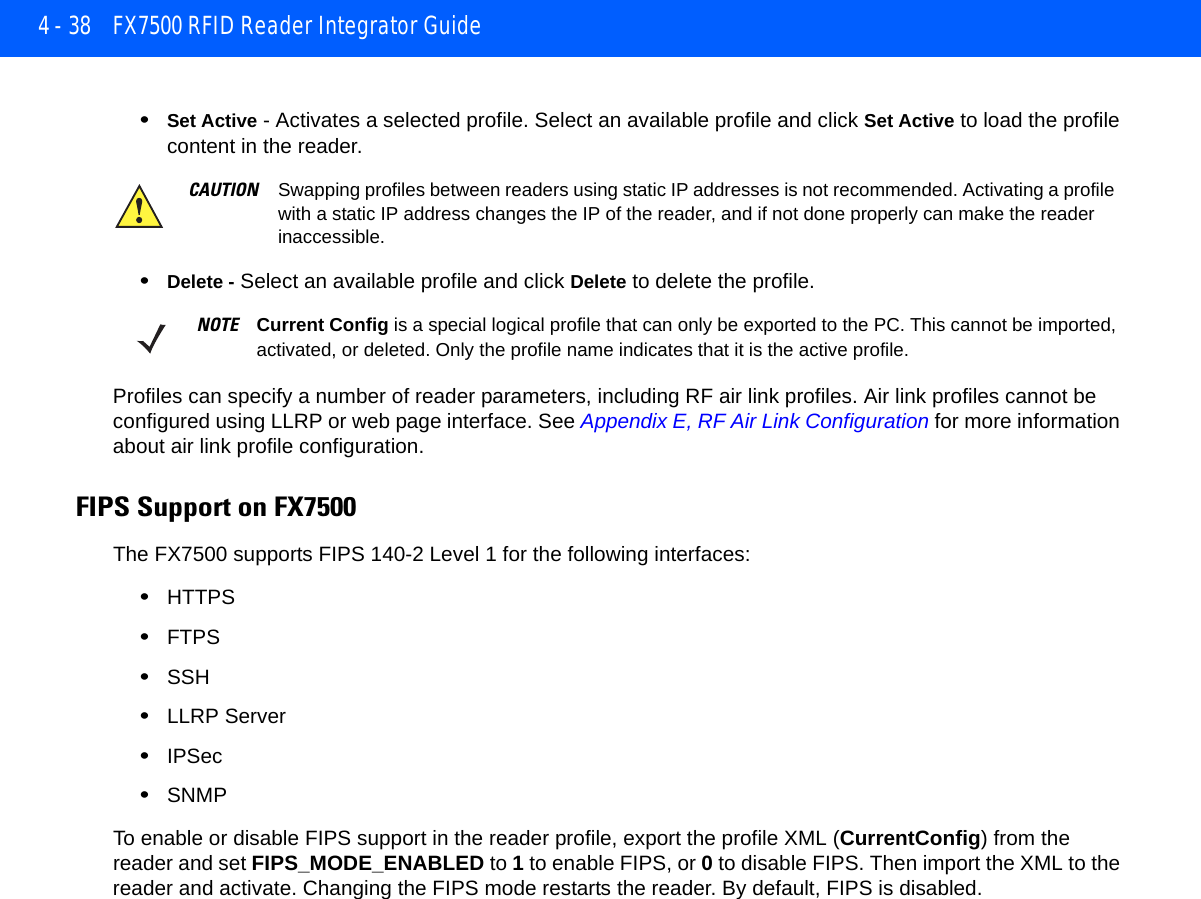 4 - 38 FX7500 RFID Reader Integrator Guide•Set Active - Activates a selected profile. Select an available profile and click Set Active to load the profile content in the reader.•Delete - Select an available profile and click Delete to delete the profile.Profiles can specify a number of reader parameters, including RF air link profiles. Air link profiles cannot be configured using LLRP or web page interface. See Appendix E, RF Air Link Configuration for more information about air link profile configuration.FIPS Support on FX7500The FX7500 supports FIPS 140-2 Level 1 for the following interfaces:•HTTPS•FTPS•SSH•LLRP Server•IPSec •SNMPTo enable or disable FIPS support in the reader profile, export the profile XML (CurrentConfig) from the reader and set FIPS_MODE_ENABLED to 1 to enable FIPS, or 0 to disable FIPS. Then import the XML to the reader and activate. Changing the FIPS mode restarts the reader. By default, FIPS is disabled. CAUTION Swapping profiles between readers using static IP addresses is not recommended. Activating a profile with a static IP address changes the IP of the reader, and if not done properly can make the reader inaccessible.NOTE Current Config is a special logical profile that can only be exported to the PC. This cannot be imported, activated, or deleted. Only the profile name indicates that it is the active profile. 