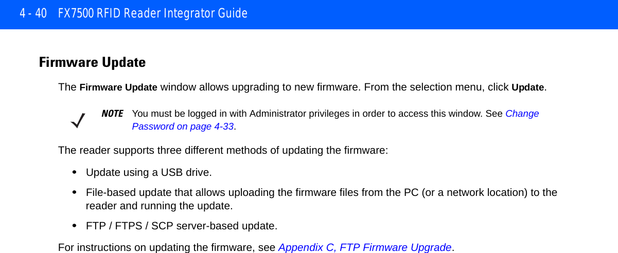4 - 40 FX7500 RFID Reader Integrator GuideFirmware Update The Firmware Update window allows upgrading to new firmware. From the selection menu, click Update.The reader supports three different methods of updating the firmware: •Update using a USB drive.•File-based update that allows uploading the firmware files from the PC (or a network location) to the reader and running the update.•FTP / FTPS / SCP server-based update.For instructions on updating the firmware, see Appendix C, FTP Firmware Upgrade.NOTE You must be logged in with Administrator privileges in order to access this window. See Change Password on page 4-33.