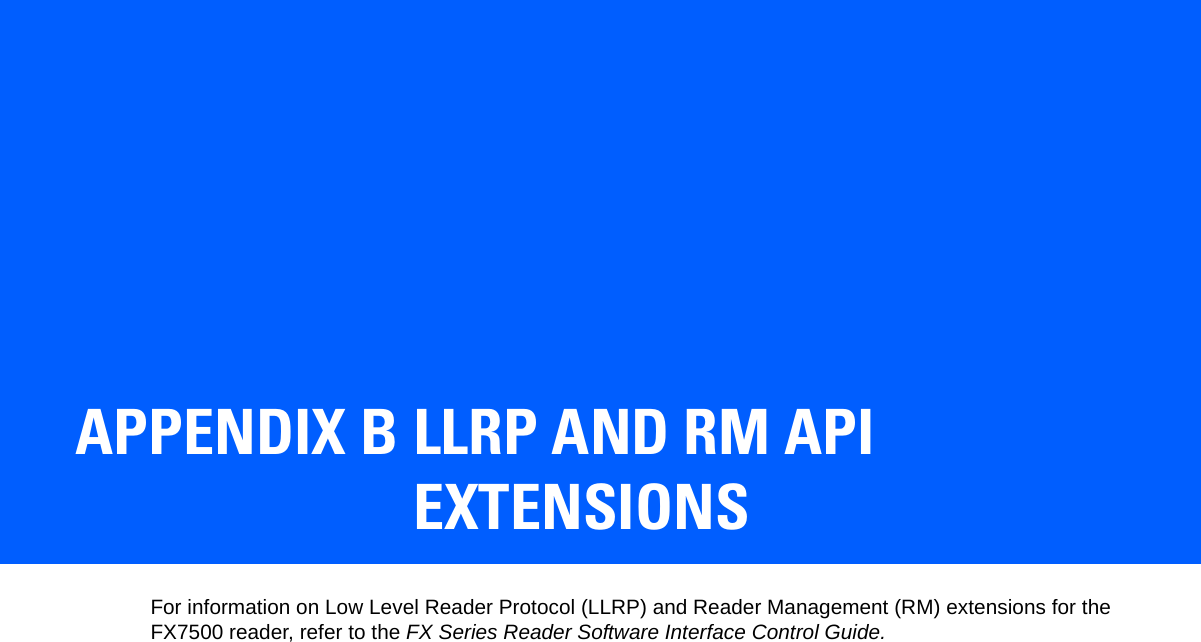 APPENDIX B LLRP AND RM API EXTENSIONSFor information on Low Level Reader Protocol (LLRP) and Reader Management (RM) extensions for the FX7500 reader, refer to the FX Series Reader Software Interface Control Guide. 