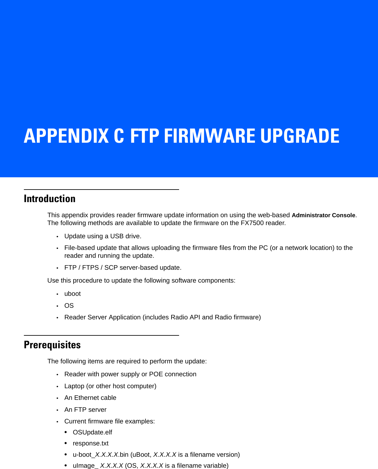 APPENDIX C FTP FIRMWARE UPGRADEIntroductionThis appendix provides reader firmware update information on using the web-based Administrator Console. The following methods are available to update the firmware on the FX7500 reader.•Update using a USB drive.•File-based update that allows uploading the firmware files from the PC (or a network location) to the reader and running the update.•FTP / FTPS / SCP server-based update.Use this procedure to update the following software components:•uboot •OS •Reader Server Application (includes Radio API and Radio firmware)PrerequisitesThe following items are required to perform the update:•Reader with power supply or POE connection•Laptop (or other host computer)•An Ethernet cable•An FTP server •Current firmware file examples: •OSUpdate.elf•response.txt•u-boot_X.X.X.X.bin (uBoot, X.X.X.X is a filename version)•uImage_ X.X.X.X (OS, X.X.X.X is a filename variable) 