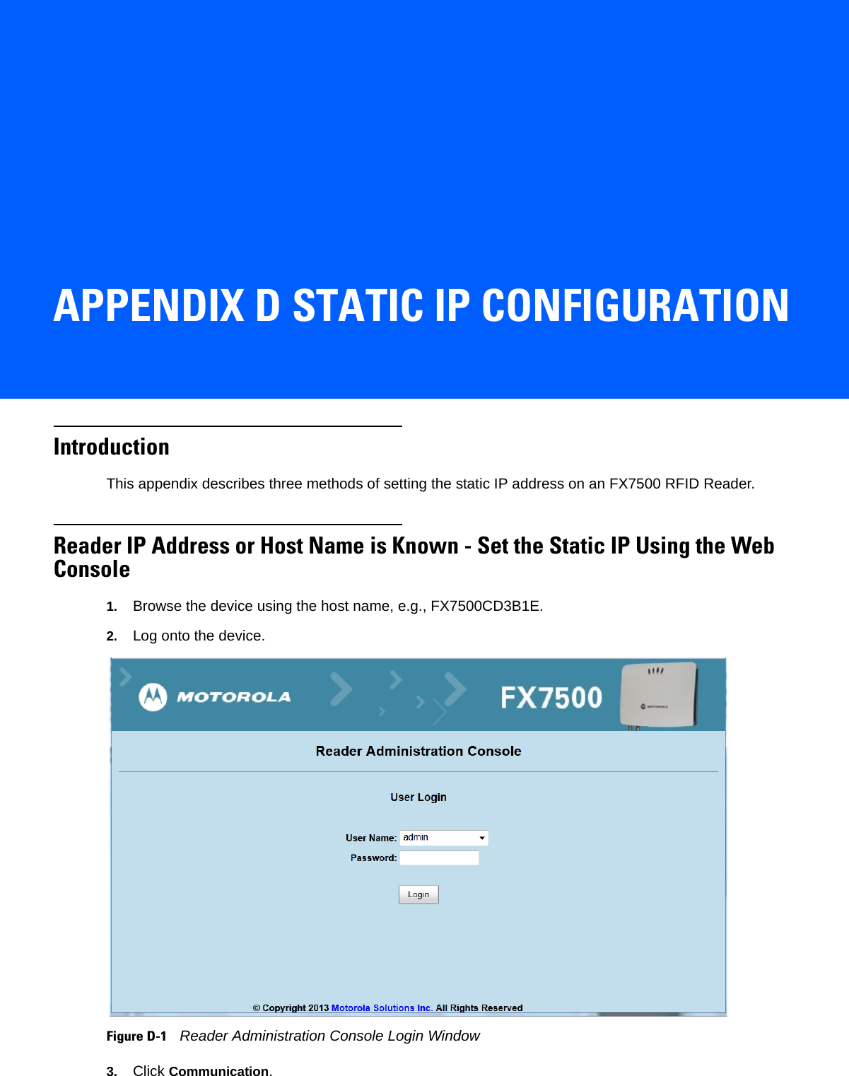APPENDIX D STATIC IP CONFIGURATIONIntroductionThis appendix describes three methods of setting the static IP address on an FX7500 RFID Reader.Reader IP Address or Host Name is Known - Set the Static IP Using the Web Console1. Browse the device using the host name, e.g., FX7500CD3B1E.2. Log onto the device. Figure D-1    Reader Administration Console Login Window3. Click Communication. 