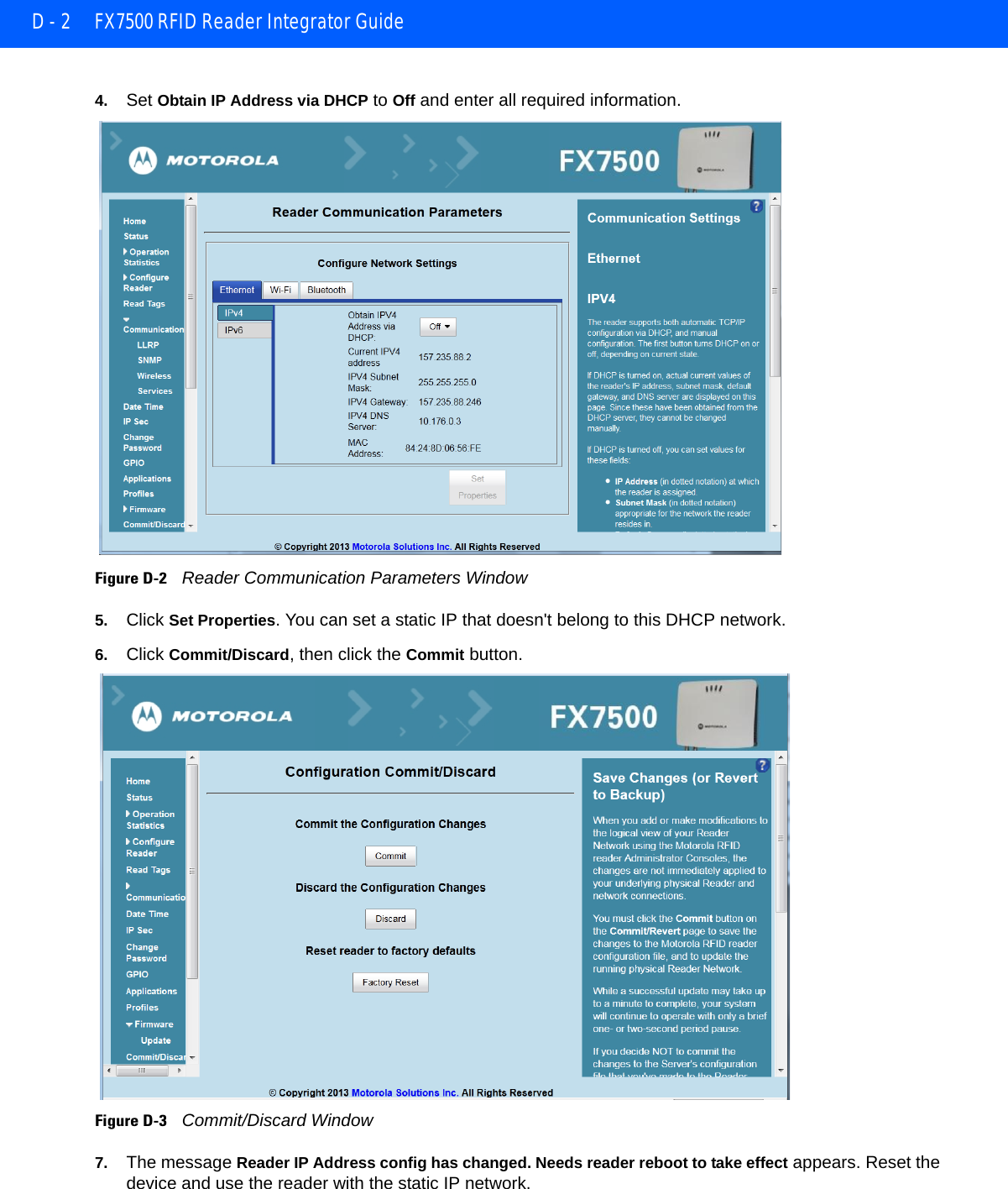 D - 2 FX7500 RFID Reader Integrator Guide4. Set Obtain IP Address via DHCP to Off and enter all required information. Figure D-2    Reader Communication Parameters Window5. Click Set Properties. You can set a static IP that doesn&apos;t belong to this DHCP network.6. Click Commit/Discard, then click the Commit button. Figure D-3    Commit/Discard Window7. The message Reader IP Address config has changed. Needs reader reboot to take effect appears. Reset the device and use the reader with the static IP network.