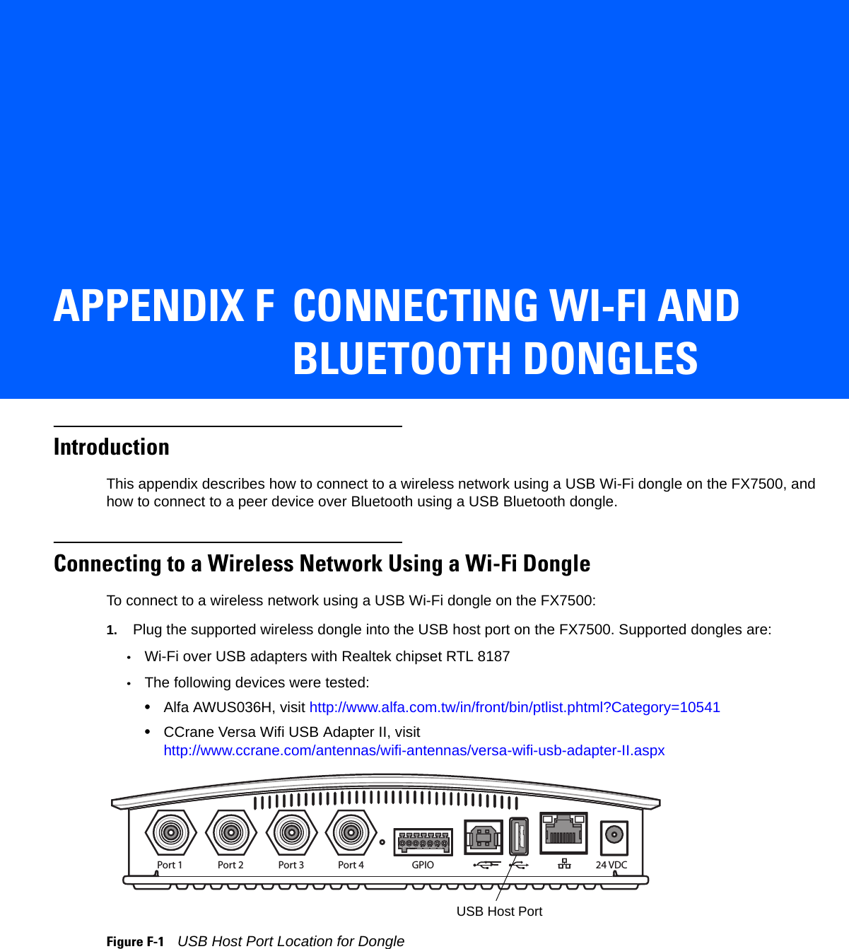 APPENDIX F CONNECTING WI-FI AND BLUETOOTH DONGLESIntroductionThis appendix describes how to connect to a wireless network using a USB Wi-Fi dongle on the FX7500, and how to connect to a peer device over Bluetooth using a USB Bluetooth dongle.Connecting to a Wireless Network Using a Wi-Fi DongleTo connect to a wireless network using a USB Wi-Fi dongle on the FX7500:1. Plug the supported wireless dongle into the USB host port on the FX7500. Supported dongles are:•Wi-Fi over USB adapters with Realtek chipset RTL 8187•The following devices were tested:•Alfa AWUS036H, visit http://www.alfa.com.tw/in/front/bin/ptlist.phtml?Category=10541•CCrane Versa Wifi USB Adapter II, visit http://www.ccrane.com/antennas/wifi-antennas/versa-wifi-usb-adapter-II.aspxFigure F-1    USB Host Port Location for DonglePort 1 Port 2 Port 3 Port 4 GPIO 24 VDCUSB Host Port