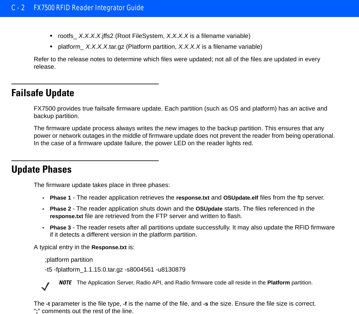 C - 2 FX7500 RFID Reader Integrator Guide•rootfs_ X.X.X.X.jffs2 (Root FileSystem, X.X.X.X is a filename variable)•platform_ X.X.X.X.tar.gz (Platform partition, X.X.X.X is a filename variable) Refer to the release notes to determine which files were updated; not all of the files are updated in every release. Failsafe UpdateFX7500 provides true failsafe firmware update. Each partition (such as OS and platform) has an active and backup partition.The firmware update process always writes the new images to the backup partition. This ensures that any power or network outages in the middle of firmware update does not prevent the reader from being operational. In the case of a firmware update failure, the power LED on the reader lights red.Update PhasesThe firmware update takes place in three phases:•Phase 1 - The reader application retrieves the response.txt and OSUpdate.elf files from the ftp server.•Phase 2 - The reader application shuts down and the OSUpdate starts. The files referenced in the response.txt file are retrieved from the FTP server and written to flash. •Phase 3 - The reader resets after all partitions update successfully. It may also update the RFID firmware if it detects a different version in the platform partition. A typical entry in the Response.txt is:;platform partition-t5 -fplatform_1.1.15.0.tar.gz -s8004561 -u8130879The -t parameter is the file type, -f is the name of the file, and -s the size. Ensure the file size is correct. &quot;;&quot; comments out the rest of the line.NOTE The Application Server, Radio API, and Radio firmware code all reside in the Platform partition.