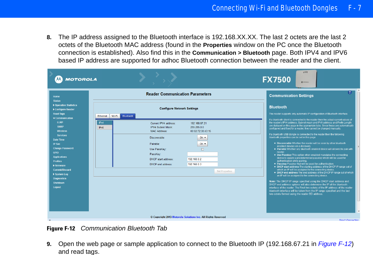 Connecting Wi-Fi and Bluetooth Dongles F - 78. The IP address assigned to the Bluetooth interface is 192.168.XX.XX. The last 2 octets are the last 2 octets of the Bluetooth MAC address (found in the Properties window on the PC once the Bluetooth connection is established). Also find this in the Communication &gt; Bluetooth page. Both IPV4 and IPV6 based IP address are supported for adhoc Bluetooth connection between the reader and the client.Figure F-12    Communication Bluetooth Tab9. Open the web page or sample application to connect to the Bluetooth IP (192.168.67.21 in Figure F-12) and read tags.