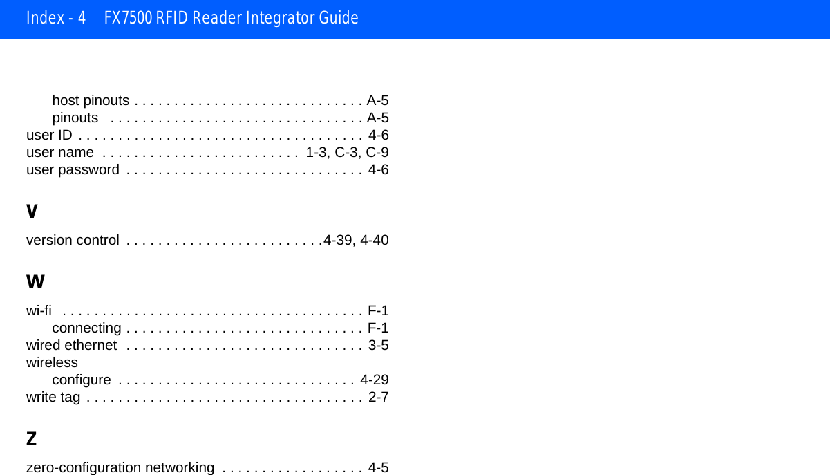 Index - 4 FX7500 RFID Reader Integrator Guidehost pinouts . . . . . . . . . . . . . . . . . . . . . . . . . . . . . A-5pinouts   . . . . . . . . . . . . . . . . . . . . . . . . . . . . . . . . A-5user ID . . . . . . . . . . . . . . . . . . . . . . . . . . . . . . . . . . . . 4-6user name  . . . . . . . . . . . . . . . . . . . . . . . . .  1-3, C-3, C-9user password  . . . . . . . . . . . . . . . . . . . . . . . . . . . . . . 4-6Vversion control  . . . . . . . . . . . . . . . . . . . . . . . . .4-39, 4-40Wwi-fi   . . . . . . . . . . . . . . . . . . . . . . . . . . . . . . . . . . . . . . F-1connecting . . . . . . . . . . . . . . . . . . . . . . . . . . . . . . F-1wired ethernet  . . . . . . . . . . . . . . . . . . . . . . . . . . . . . . 3-5wirelessconfigure  . . . . . . . . . . . . . . . . . . . . . . . . . . . . . .  4-29write tag . . . . . . . . . . . . . . . . . . . . . . . . . . . . . . . . . . . 2-7Zzero-configuration networking  . . . . . . . . . . . . . . . . . . 4-5
