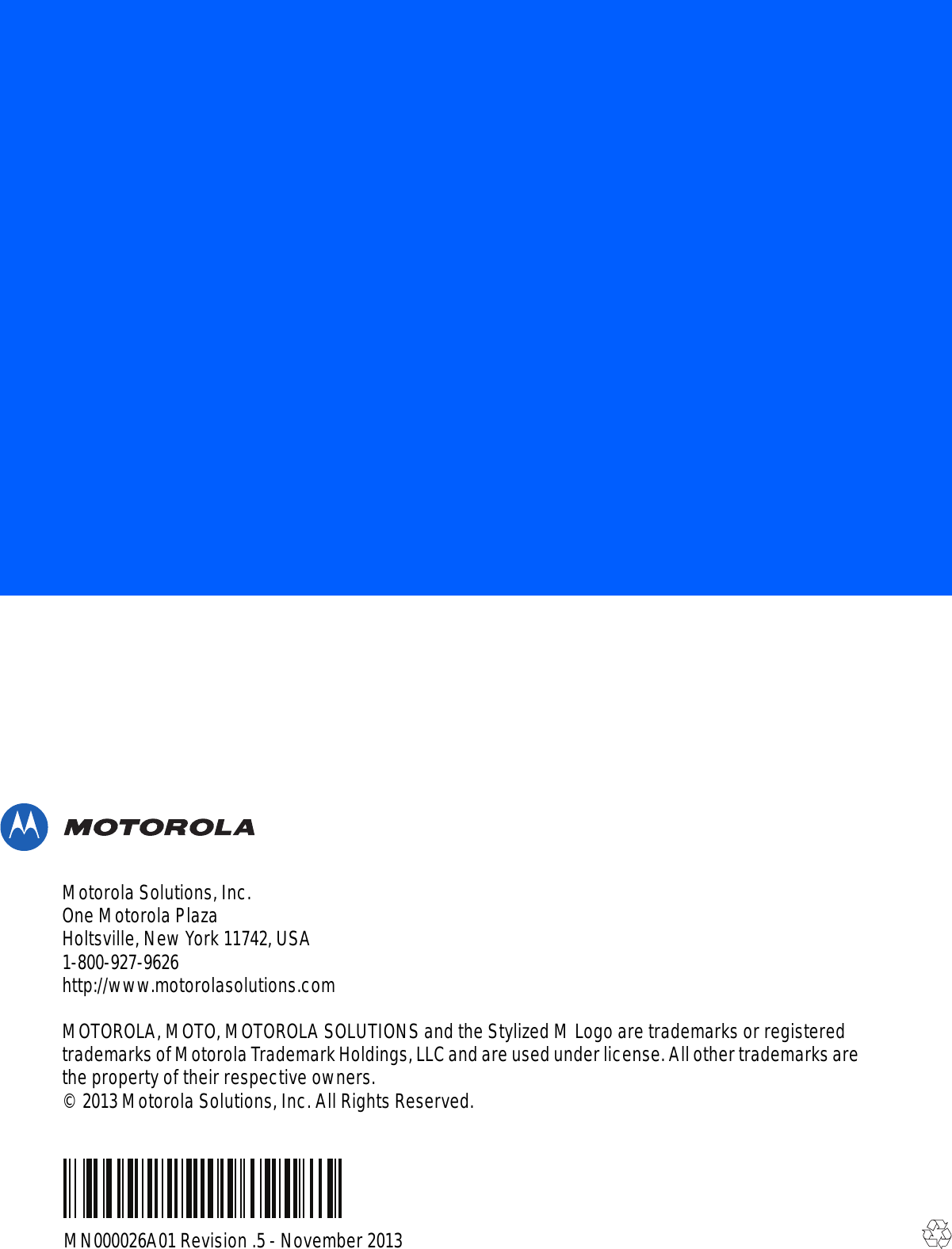 MN000026A01 Revision .5 - November 2013Motorola Solutions, Inc.One Motorola PlazaHoltsville, New York 11742, USA1-800-927-9626http://www.motorolasolutions.comMOTOROLA, MOTO, MOTOROLA SOLUTIONS and the Stylized M Logo are trademarks or registered trademarks of Motorola Trademark Holdings, LLC and are used under license. All other trademarks are the property of their respective owners.© 2013 Motorola Solutions, Inc. All Rights Reserved.