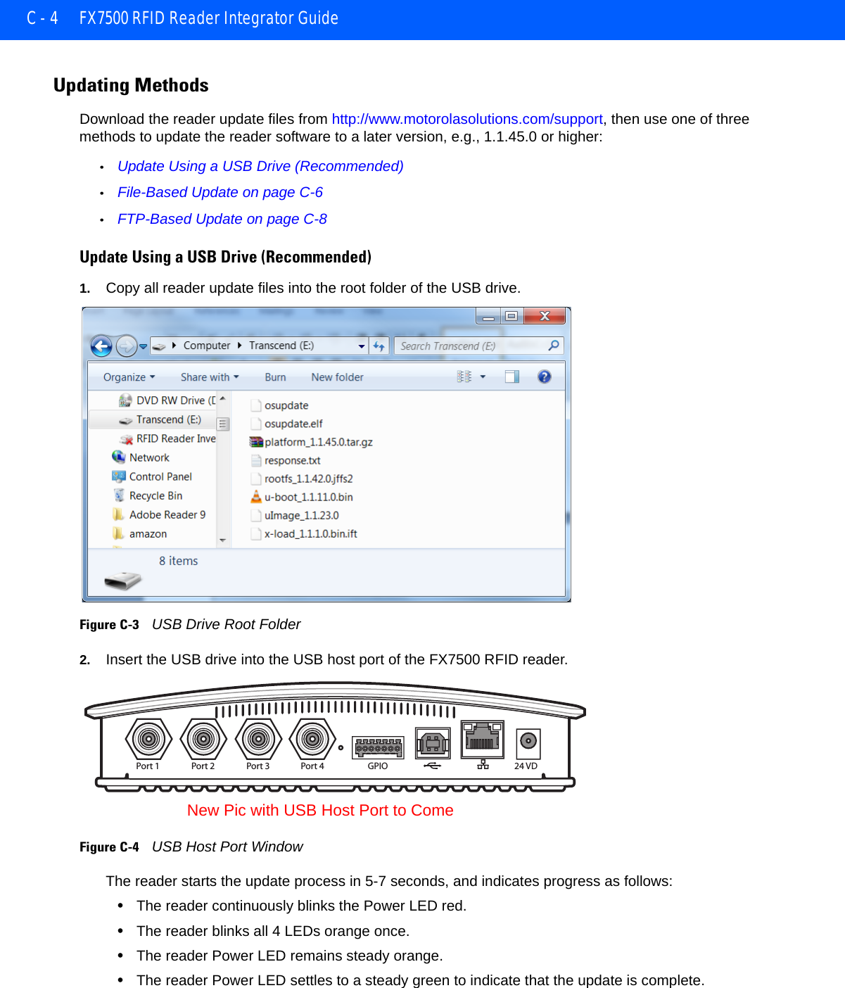 C - 4 FX7500 RFID Reader Integrator GuideUpdating MethodsDownload the reader update files from http://www.motorolasolutions.com/support, then use one of three methods to update the reader software to a later version, e.g., 1.1.45.0 or higher:•Update Using a USB Drive (Recommended)•File-Based Update on page C-6•FTP-Based Update on page C-8Update Using a USB Drive (Recommended)1. Copy all reader update files into the root folder of the USB drive.Figure C-3    USB Drive Root Folder2. Insert the USB drive into the USB host port of the FX7500 RFID reader.Figure C-4    USB Host Port WindowThe reader starts the update process in 5-7 seconds, and indicates progress as follows:•The reader continuously blinks the Power LED red.•The reader blinks all 4 LEDs orange once.•The reader Power LED remains steady orange. •The reader Power LED settles to a steady green to indicate that the update is complete.Port 1 Port 2 Port 3 Port 4 GPIO 24 VDNew Pic with USB Host Port to Come