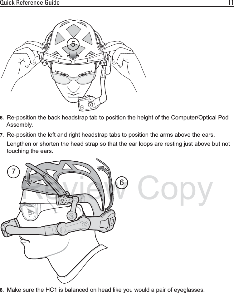 Quick Reference Guide 116. Re-position the back headstrap tab to position the height of the Computer/Optical Pod Assembly.7. Re-position the left and right headstrap tabs to position the arms above the ears.Lengthen or shorten the head strap so that the ear loops are resting just above but not touching the ears.8. Make sure the HC1 is balanced on head like you would a pair of eyeglasses.567wwewwRRevieReevevevieevieevvvvvvvevvvvvvvvieieiRvviiiiiiivevvevRevieReviewReReReevieRRRevRevReReevwwwwww6Copy